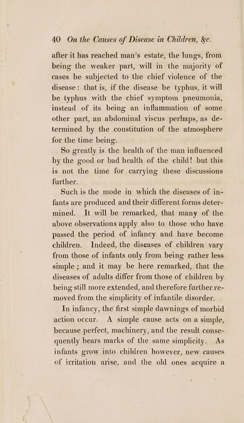 after it has reached man’s estate, the lungs, from being the weaker part, will in the majority of cases be subjected to the chief violence of the disease: that is, if the disease be typhus, it will be typhus with the chief symptom pneumonia, instead of its being an inflammation of some other part, an abdominal viscus perhaps, as de- termined by the constitution of the atmosphere for the time being. | So greatly is the health of the man influenced by the good or bad health of the child! but this is not the time for carrying these discussions further. | ‘Such is the mode in which the diseases of in- fants are produced and their different forms deter- mined. It will be remarked, that many of the above observations apply also to those who have passed the period of infancy and have become children. Indeed, the diseases of children vary from those of infants only from being rather less simple ; and it may be here remarked, that the diseases of adults differ from those of children by being still more extended, and therefore further re- moved from the simplicity of infantile disorder. In infancy, the first simple dawnings of morbid action occur. A simple cause acts ona simple, because perfect, machinery, and the result conse- quently bears marks of the same simplicity. As infants grow into children however, new causes of irritation arise, and the old ones acquire a