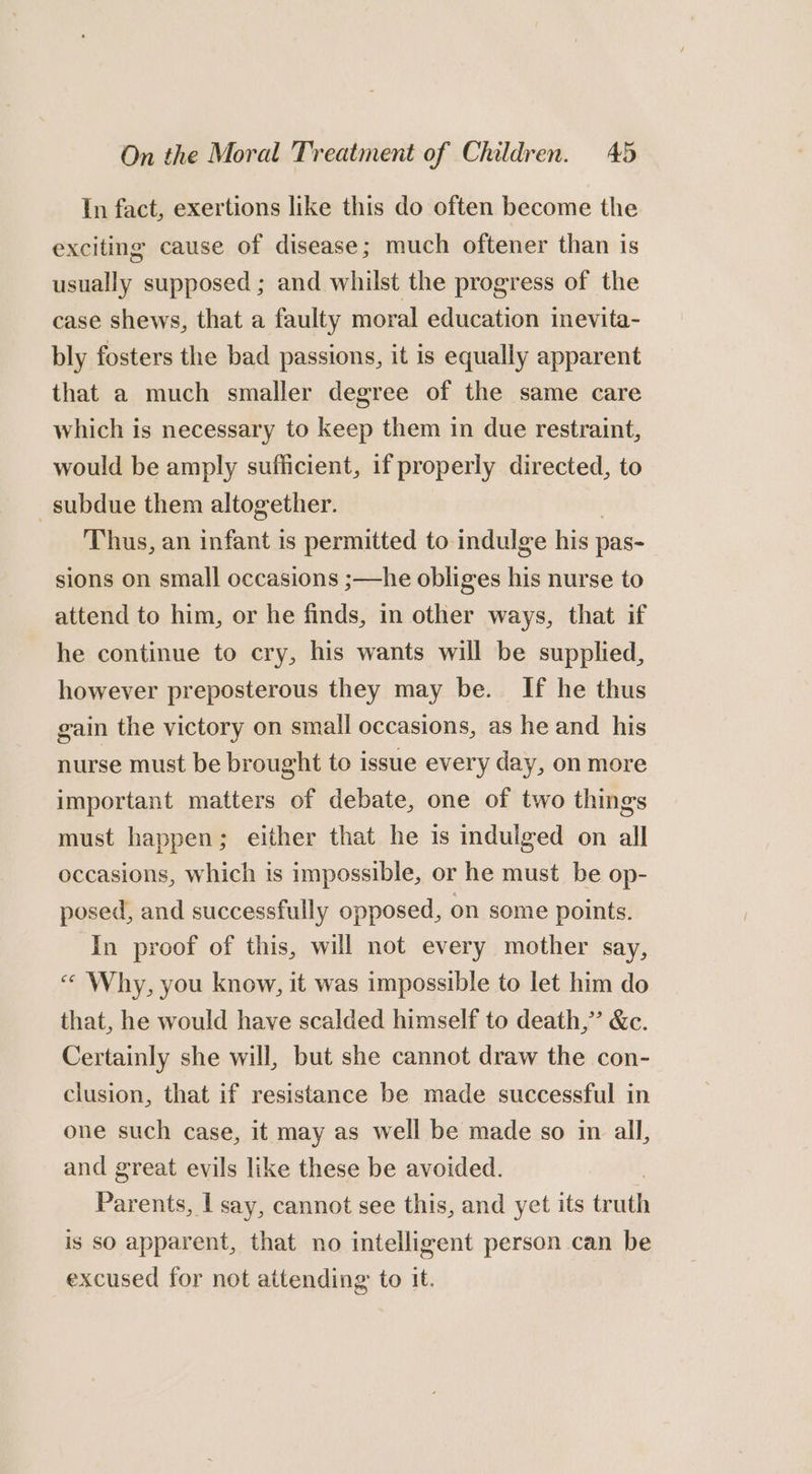 In fact, exertions like this do often become the exciting cause of disease; much oftener than is usually supposed ; and whilst the progress of the case shews, that a faulty moral education inevita- bly fosters the bad passions, it is equally apparent that a much smaller degree of the same care which is necessary to keep them in due restraint, would be amply sufficient, if properly directed, to subdue them altogether. | Thus, an infant is permitted to indulge his pas- sions on small occasions ;—he obliges his nurse to attend to him, or he finds, in other ways, that if he continue to cry, his wants will be supplied, however preposterous they may be. If he thus gain the victory on small occasions, as he and his nurse must be brought to issue every day, on more important matters of debate, one of two things must happen; either that he is indulged on all occasions, which is impossible, or he must be op- posed, and successfully opposed, on some points. In proof of this, will not every mother say, « Why, you know, it was impossible to let him do that, he would have scalded himself to death,’ &amp;c. Certainly she will, but she cannot draw the con- clusion, that if resistance be made successful in one such case, it may as well be made so in all, and great evils like these be avoided. | Parents, I say, cannot see this, and yet its truth is so apparent, that no intelligent person can be excused for not attending to it.