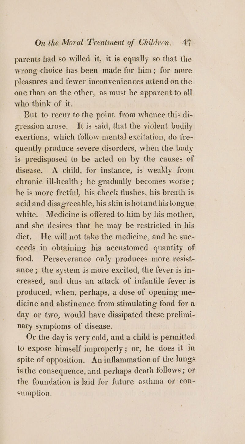 parents had so willed it, it is equally so that the wrong choice has been made for him; for more pleasures and fewer inconveniences attend on the one than on the other, as must be apparent to all who think of it. But to recur to the point from whence this di- gression arose. It is said, that the violent bodily exertions, which follow mental excitation, do fre- quently produce severe disorders, when the body is predisposed to be acted on by the causes of disease. A child, for instance, is weakly from chronic ill-health ; he gradually becomes worse ; he is more fretful, his cheek flushes, his breath is acid and disagreeable, his skin is hot and histongue white. Medicine is offered to him by his mother, and she desires that he may be restricted in his diet. He will not take the medicine, and he suc- ceeds in obtaining his accustomed quantity of food. Perseverance only produces more resist- ance ; the system is more excited, the fever is in- creased, and thus an attack of infantile fever is produced, when, perhaps, a dose of opening me- dicine and abstinence from stimulating food for a day or two, would have dissipated these prelimi- nary symptoms of disease. Or the day is very cold, and a child is permitted to expose himself improperly; or, he does it in spite of opposition. An inflammation of the lungs is the consequence, and perhaps death follows ; or the foundation is Jaid for future asthma or con- sumption. |