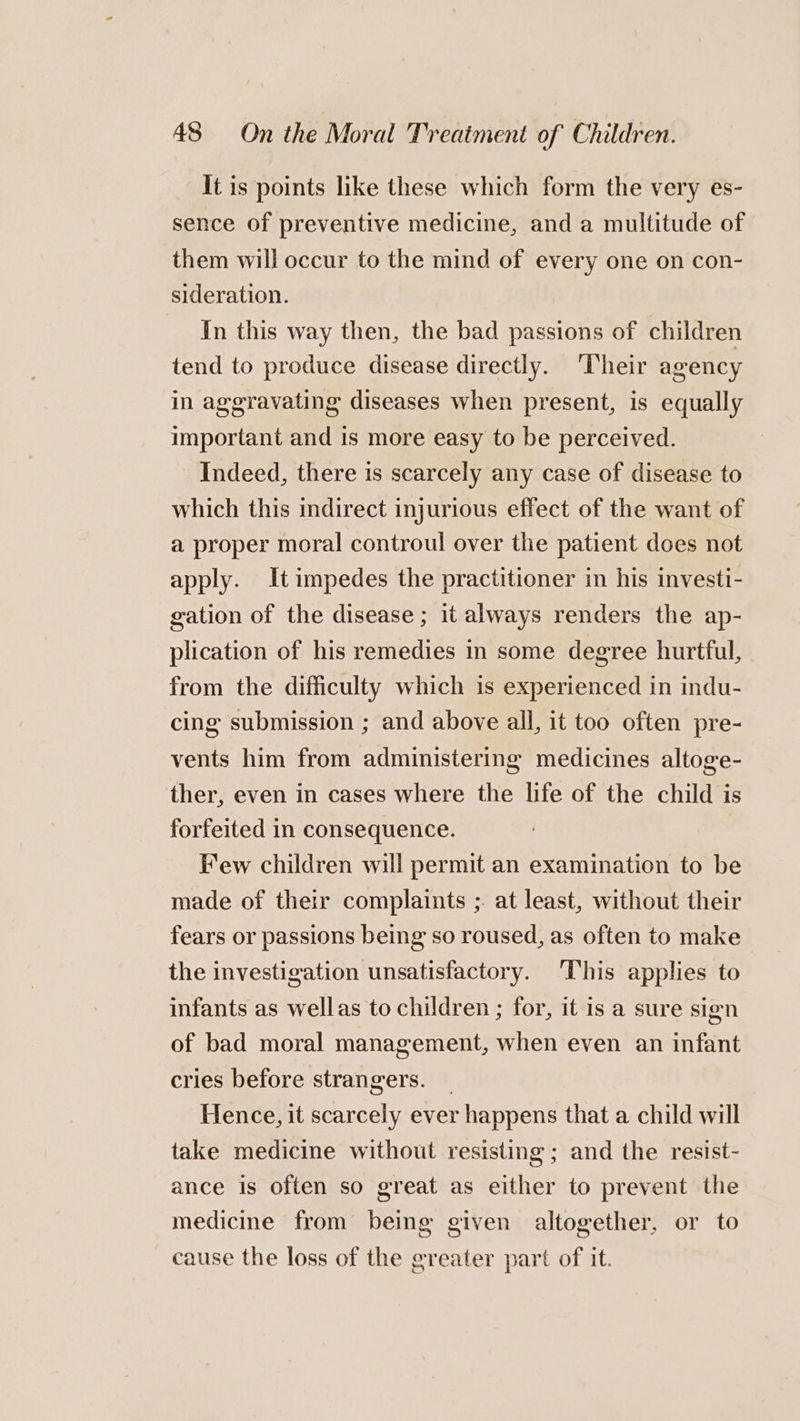 It is points like these which form the very es- sence of preventive medicine, and a multitude of them will occur to the mind of every one on con- sideration. In this way then, the bad passions of children tend to produce disease directly. ‘Their agency in aggravating diseases when present, is equally important and is more easy to be perceived. Indeed, there is scarcely any case of disease to which this indirect injurious effect of the want of a proper moral controul over the patient does not apply. It impedes the practitioner in his investi- gation of the disease ; it always renders the ap- plication of his remedies in some degree hurtful, from the difficulty which is experienced in indu- cing submission ; and above all, it too often pre- vents him from administering medicines altoge- ther, even in cases where the life of the child is forfeited in consequence. Few children will permit an examination to be made of their complaints ;. at least, without their fears or passions being so roused, as often to make the investigation unsatisfactory. This applies to infants as wellas to children ; for, it is a sure sign of bad moral management, when even an infant cries before strangers. Hence, it scarcely ever happens that a child will take medicine without resisting ; and the resist- ance is often so great as either to prevent the medicine from being given altogether, or to cause the loss of the greater part of it.