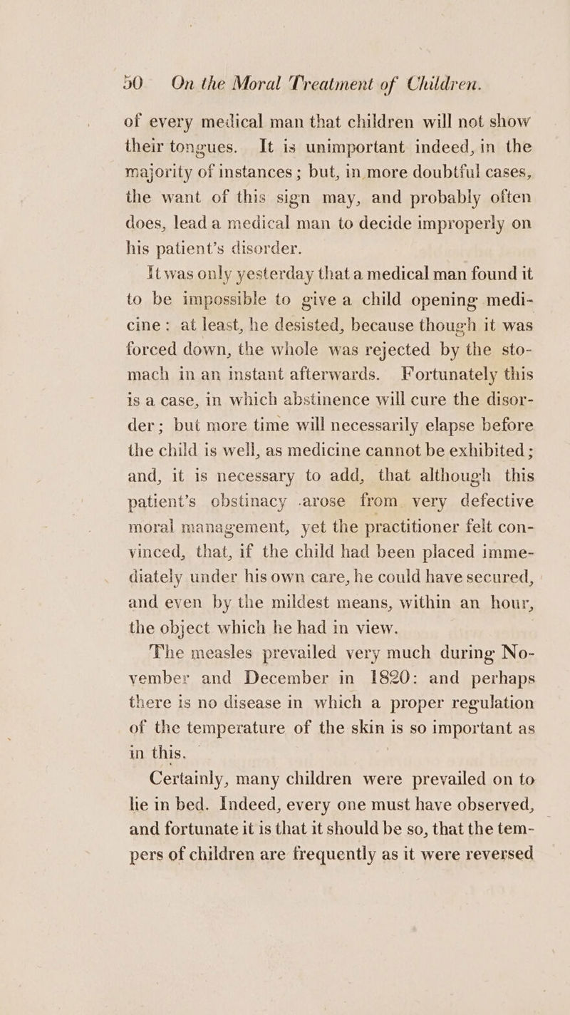 of every meiical man that children will not show their tongues. It is unimportant indeed, in the majority of instances ; but, in more doubtful cases, the want of this sign may, and probably often does, lead a medical man to decide improperly on his patient’s disorder. it was only yesterday that a medical man found it to be impossible to give a child opening medi- cine: at least, he desisted, because though it was forced down, the whole was rejected by the sto- mach in an instant afterwards. Fortunately this is a case, in which abstinence will cure the disor- der; but more time will necessarily elapse before the child is well, as medicine cannot be exhibited ; and, it is necessary to add, that although this patient’s obstinacy .arose from very defective moral management, yet the practitioner felt con- vinced, that, if the child had been placed imme- diately under his own care, he could have secured, and even by the mildest means, within an hour, the object which he had in view. The measles prevailed very much during No- vember and December in 1820: and perhaps there is no disease in which a proper regulation of the temperature of the skin is so important as in this. — . Certainly, many children were prevailed on to lie in bed. Indeed, every one must have observed, — and fortunate it is that it should be so, that the tem- pers of children are frequently as it were reversed
