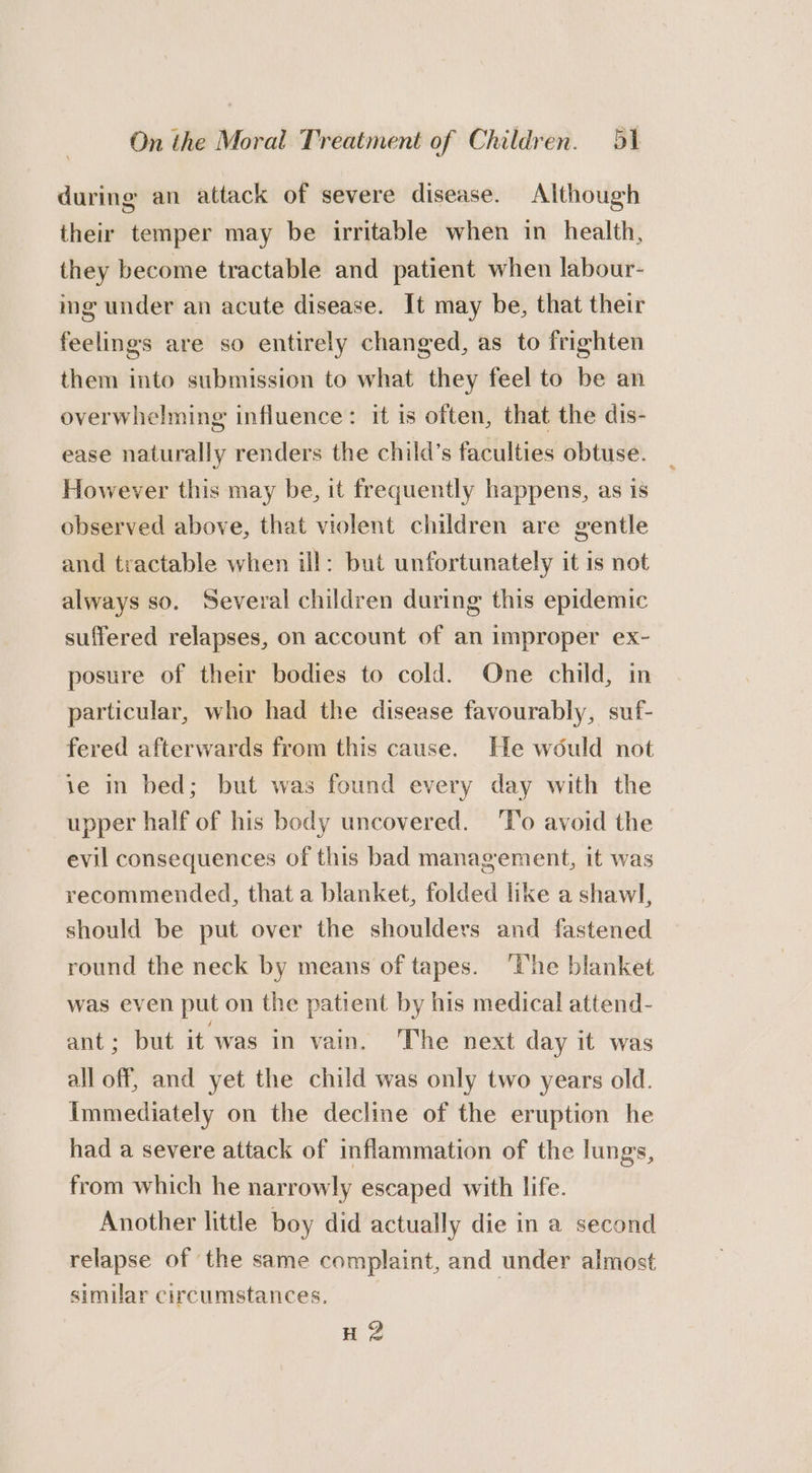 during an attack of severe disease. Although their temper may be irritable when in health, they become tractable and patient when labour- mg under an acute disease. It may be, that their feelings are so entirely changed, as to frighten them into submission to what they feel to be an overwhelming influence: it is often, that the dis- ease naturally renders the child’s faculties obtuse. However this may be, it frequently happens, as is observed above, that violent children are gentle and tractable when ill: but unfortunately it is not always so. Several children during this epidemic suffered relapses, on account of an improper ex- posure of their bodies to cold. One child, in particular, who had the disease favourably, suf- fered afterwards from this cause. He would not ie in bed; but was found every day with the upper half of his body uncovered. ‘To avoid the evil consequences of this bad management, it was recommended, that a blanket, folded like a shawl, should be put over the shoulders and fastened round the neck by means of tapes. ‘The blanket was even put on the patient by his medical attend- ant: “but it was in vain. The next day it was all off, and yet the child was only two years old. Immediately on the decline of the eruption he had a severe attack of inflammation of the lungs, from which he narrowly escaped with life. Another little boy did actually die in a second relapse of the same complaint, and under almost similar circumstances. H 2