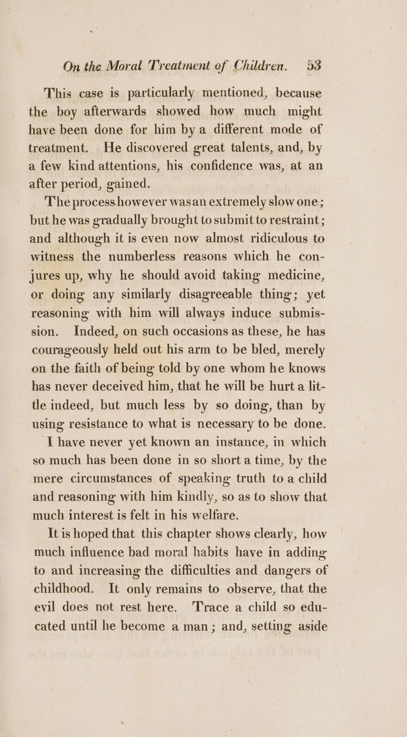 This case is particularly mentioned, because the boy afterwards showed how much might have been done for him bya different mode of treatment. He discovered great talents, and, by a few kind attentions, his confidence was, at an after period, gained. The process however wasan extremely slow one; but he was gradually brought to submit to restraint ; and although it is even now almost ridiculous to witness the numberless reasons which he con- jures up, why he should avoid taking medicine, or doing any similarly disagreeable thing; yet reasoning with him will always induce submis- sion. Indeed, on such occasions as these, he has courageously held out his arm to be bled, merely on the faith of being told by one whom he knows has never deceived him, that he will be hurt a lit- tle indeed, but much less by so doing, than by using resistance to what is necessary to be done. ‘IT have never yet known an instance, in which so much has been done in so short a time, by the mere circumstances of speaking truth toa child and reasoning with him kindly, so as to show that much interest is felt in his welfare. It is hoped that this chapter shows clearly, how much influence bad moral habits have in adding to and increasing the difficulties and dangers of childhood. It only remains to observe, that the evil does not rest here. Trace a child so edu- cated until he become a man; and, setting aside