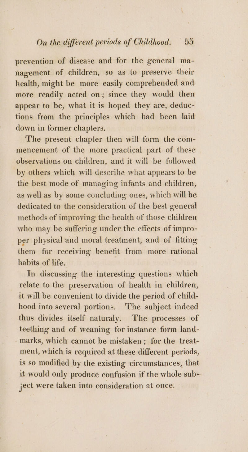 prevention of disease and for the general ma- nagement of children, so as to preserve their health, might be more easily comprehended and more readily acted on; since they would then appear to be, what it is hoped they are, deduc- tions from the principles which had been laid down in former chapters. The present chapter then will form the com- mencement of the more practical part of these observations on children, and it will be followed by others which will describe what appears to be the best mode of managing infants and children, as wellas by some concluding ones, which will be dedicated to the consideration of the best general methods of improving the health of those children who may be suffering under the effects of impro- per physical and moral treatment, and of fitting them for receiving benefit from more rational habits of life. in discussing the interesting questions which relate to the preservation of health in children, it will be convenient to divide the period of child- hood into several portions. The subject indeed thus divides itself naturaly. ‘The processes of teething and of weaning for instance form land- marks, which cannot be mistaken; for the treat- ment, which is required at these different periods, is so modified by the existing circumstances, that it would only produce confusion if the whole sub-- ject were taken into consideration at once.