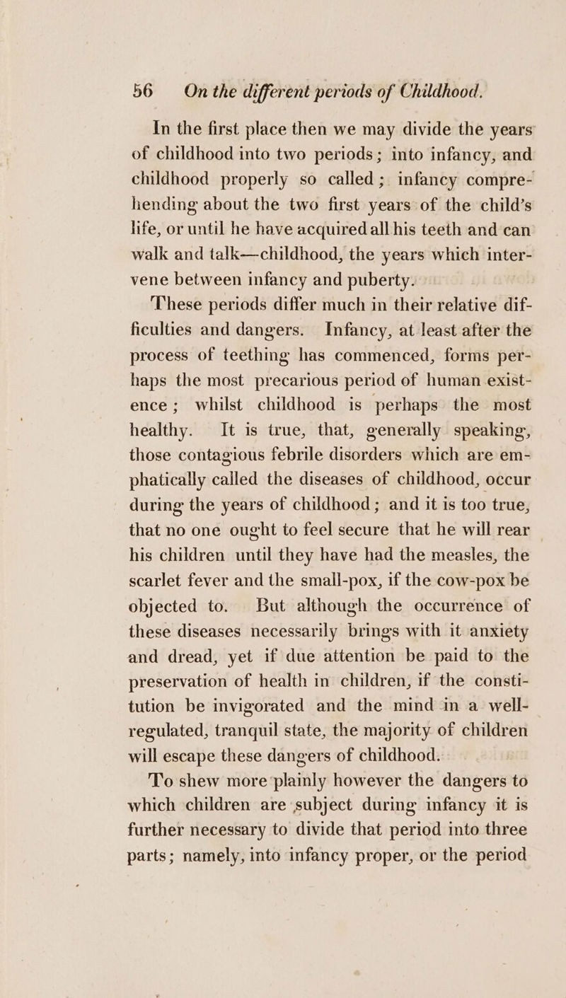 In the first place then we may divide the years of childhood into two periods; into infancy, and childhood properly so called ; infancy compre- hending about the two first years of the child’s life, or until he have acquired all his teeth and can walk and talk—childhood, the years which inter- vene between infancy and puberty. These periods differ much in their relative dif- ficulties and dangers. Infancy, at least after the process of teething has commenced, forms per- haps the most precarious period of human exist- ence; whilst childhood is perhaps the most healthy. It is true, that, generally speaking, those contagious febrile disorders which are em- phatically called the diseases of childhood, occur during the years of childhood ; and it is too true, that no one ought to feel secure that he will rear _ his children until they have had the measles, the scarlet fever and the small-pox, if the cow-pox be objected to. But although the occurrence of these diseases necessarily brings with it anxiety and dread, yet if due attention be paid to the preservation of health in children, if the consti- tution be invigorated and the mind in a well- regulated, tranquil state, the majority of children will escape these dangers of childhood. To shew more plainly however the dangers to which children are subject during infancy it is further necessary to divide that period into three parts; namely, into infancy proper, or the period