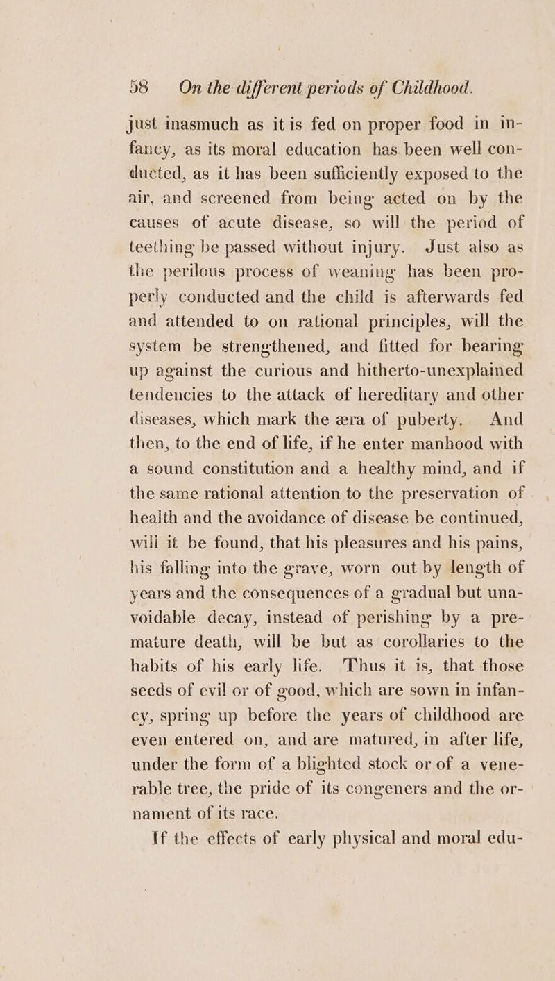just inasmuch as it is fed on proper food in in- fancy, as its moral education has been well con- ducted, as it has been sufficiently exposed to the air, and screened from being acted on by the causes of acute disease, so will the period of teething be passed without injury. Just also as the perilous process of weaning has been pro- perly conducted and the child is afterwards fed and attended to on rational principles, will the system be strengthened, and fitted for bearing up against the curious and hitherto-unexplamed tendencies to the attack of hereditary and other diseases, which mark the era of puberty. And then, to the end of life, if he enter manhood with a sound constitution and a healthy mind, and if the same rational attention to the preservation of | heaith and the avoidance of disease be continued, will 1t be found, that his pleasures and his pains, his falling into the grave, worn out by length of years and the consequences of a gradual but una- voidable decay, instead of perishing by a pre- mature death, will be but as corollaries to the habits of his early life. ‘Thus it 1s, that those seeds of evil or of good, which are sown in infan- cy, spring up before the years of childhood are even entered on, and are matured, in after life, under the form of a blighted stock or of a vene- rable tree, the pride of its congeners and the or- nament of its race. If the effects of early physical and moral edu-