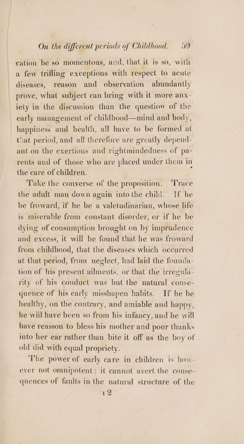 cation be so momentous, and, that it 1s so, with a few trifling exceptions with respect to acute diseases, reason and observation abundantly prove, what subject can bring with it more anx- iety in the discussion than the question of the early management of childhood—mind and body, happiness and health, all have to be formed at that period, and all therefore are greatly depend- ant on the exertions and rightmindedness of pa- rents and of those who are placed under them in the care of children. ‘pale P Take the converse of the proposition. ‘T'race the adult man down again into the child. If he be froward, if he be a valetudinarian, whose life is miserable from constant disorder, or if he be dying of consumption brought on by imprudence and excess, it will be found that he was froward from childhood, that the diseases which occurred at that period, from neglect, had laid the founda- tion of his present ailments, or that the irregula- rity of his conduct was but the natural conse- quence of his early misshapen habits. If he be healthy, on the contrary, and amiable and happy, he will have been so from his infancy, and he will have reasson to bless his mother and pour thanks into her ear rather than bite it off as the boy of old did with equal propriety. ‘he power of early care in children is how- ever not omnipotent: it cannot avert the conse- — quences of faults in the natural structure of the 12