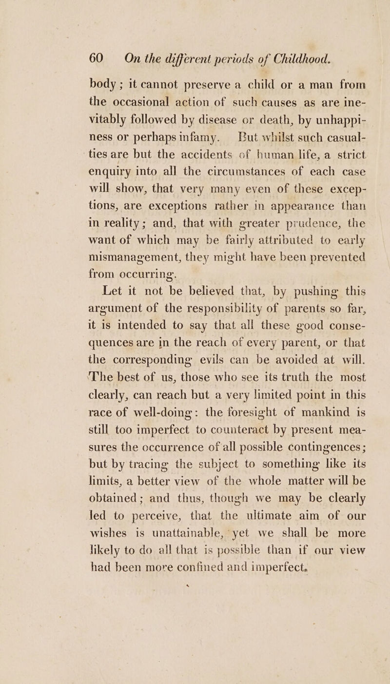 body ; it cannot preserve a child or a man from the occasional action of such causes as are ine- vitably followed by disease or death, by unhappi- ness or perhapsinfamy. But whilst such casual- ties are but the accidents of human life, a strict enquiry into all the circumstances of each case will show, that very many even of these excep- tions, are exceptions rather in appearance than in reality; and, that with greater prudence, the want of which may be fairly attributed to early mismanagement, they might have been prevented from occurring. Let it not be believed that, by pushing this argument of the responsibility of parents so far, it is intended to say that all these good conse- quences are in the reach of every parent, or that the corresponding evils can be avoided at will. ‘The best of us, those who see its truth the most clearly, can reach but a very limited point in this race of well-doing: the foresight of mankind is still too imperfect to counteract by present mea- sures the occurrence of all possible contingences ; but by tracing the subject to something like its limits, a better view of the whole matter will be obtained; and thus, though we may be clearly led to perceive, that the ultimate aim of our wishes is unattainable, yet we shall be more likely to do all that is possible than if our view had been more confined and imperfect, s