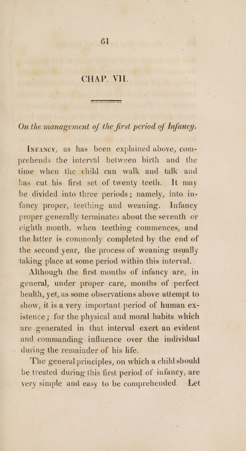 CHAP. VIL. On the management of the first period of Infancy. Inrancy, as has been explained above, com- prehends the interval between birth and_ the time when the child can walk and talk and has cut his first set of twenty teeth. It may be divided into three periods; namely, into in- fancy proper, teething and weaning. Infancy proper generally terminates about the seventh or eighth month, when teething commences, and the latter is commonly completed by the end of the second year, the process of weaning usually taking place at some period within this interval. Although the first months of infancy are, in general, under proper: care, months of perfect health, yet, as some observations above attempt to show, it is a very important period of human ex- istence ; for the physical and moral habits which are generated in that interval exert an evident and commanding influence over the individual during the remainder of his life. The general principles, on which a child should be treated during this first period of infancy, are very simple and easy to be comprehended. Let