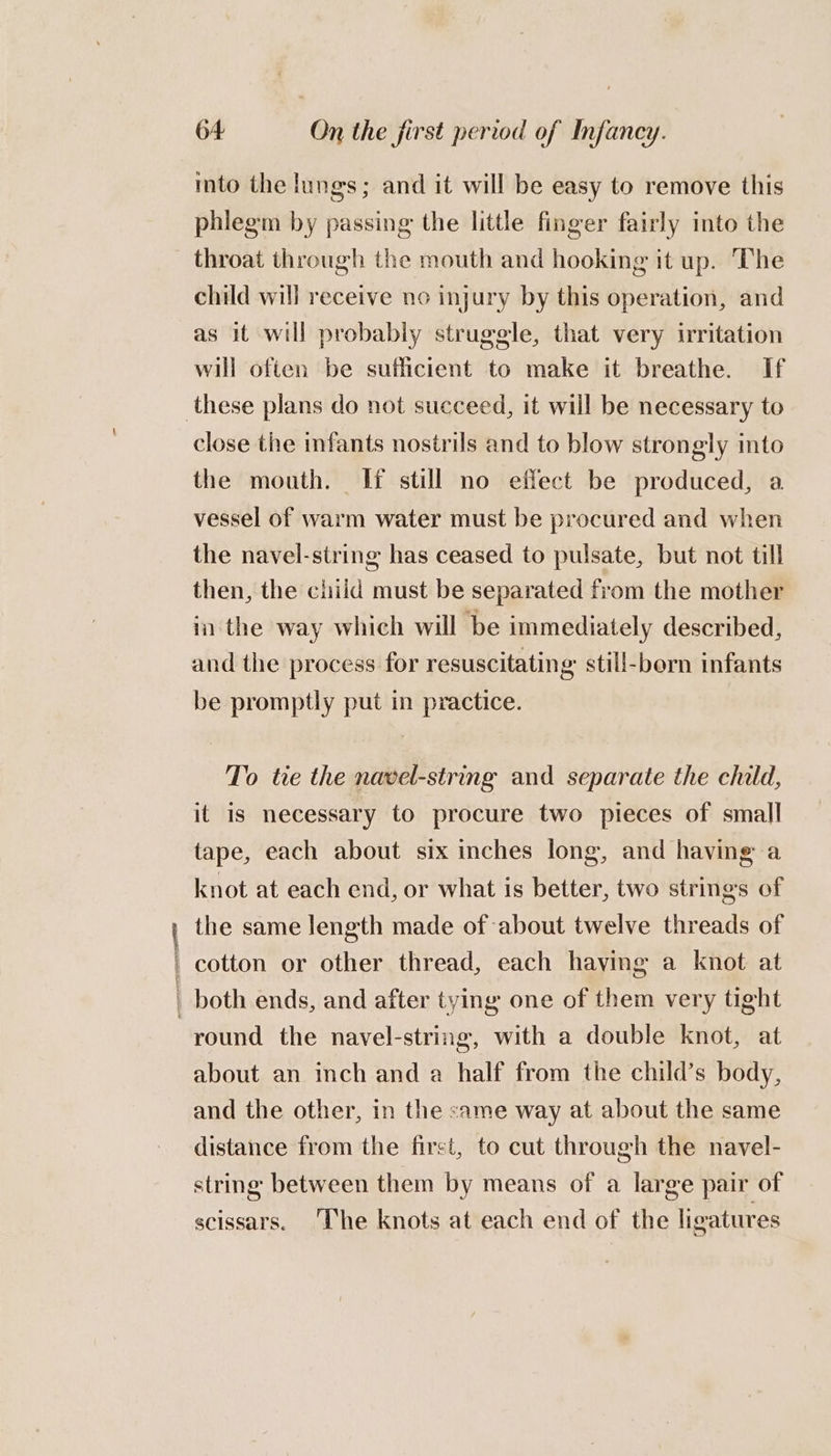 Fe ad mto the lungs; and it will be easy to remove this phiegm by passing the little finger fairly into the throat through the mouth and hooking it up. The child will receive no injury by this operation, and as it will probably struggle, that very irritation will often be sufficient to make it breathe. If close the infants nostrils and to blow strongly into the mouth. If still no effect be produced, a vessel of warm water must be procured and when the navel-string has ceased to pulsate, but not till then, the child must be separated from the mother in the way which will be immediately described, and the process for resuscitating: still-born infants be promptly put in practice. To tie the navel-string and separate the child, it is necessary to procure two pieces of small tape, each about six inches long, and having a knot at each end, or what is better, two strings of the same length made of about twelve threads of cotton or other thread, each having a knot at round the navel-string, with a double knot, at about an inch and a half from the child’s body, and the other, in the same way at about the same distance from the first, to cut through the navel- string between them by means of a large pair of scissars. ‘The knots at each end of the ligatures