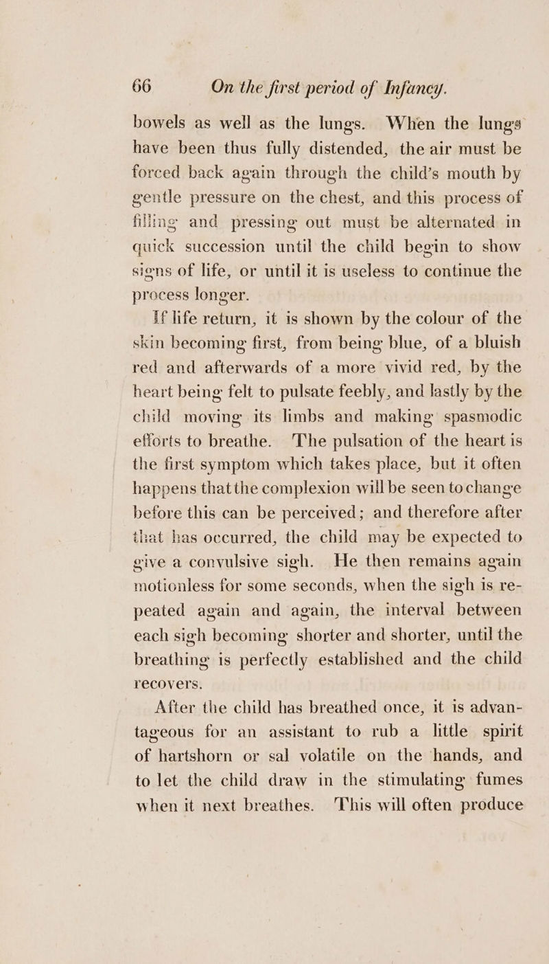 bowels as well as the lungs. When the lungs have been thus fully distended, the air must be forced back again through the child’s mouth by gentle pressure on the chest, and this process of filling and pressing out must be alternated in quick succession until the child begin to show siens of life, or until it is useless to contimue the process longer. if life return, it is shown by the colour of the skin becoming first, from being blue, of a bluish red and afterwards of a more vivid red, by the heart being felt to pulsate feebly, and lastly by the child moving its limbs and making’ spasmodic efforts to breathe. 'The pulsation of the heart is the first symptom which takes place, but it often happens that the complexion will be seen tochange before this can be perceived; and therefore after that has occurred, the child may be expected to give a convulsive sigh. He then remains again motionless for some seconds, when the sigh is re- peated again and again, the interval between each sigh becoming shorter and shorter, until the breathing is perfectly established and the child recovers. After the child has breathed once, it 1s advan- tageous for an assistant to rub a little spirit of hartshorn or sal volatile on the hands, and to let the child draw in the stimulating fumes when it next breathes. This will often produce