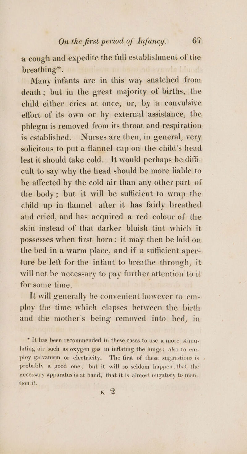 a cough and expedite the full establishment of the breathing™. ie Many infants are in this way snatched from death ; but in the great majority of births, the child either cries at once, or, by a convulsive effort of its own or by external assistance, the phlegm is removed from its throat and respiration is established. Nurses are then, in general, very solicitous to put a flannel cap on the child’s head lest it should take cold. It would perhaps be difh- cult to say why the head should be more liable to be affected by the cold air than any other part of the body; but it will be sufficient to wrap the child up in flannel after it has fairly breathed and cried, and has acquired a red colour of the skin instead of that darker bluish tint which it possesses when first born: it may then be laid on the bed in a warm place, and if a sufficient aper- ture be left for the infant to breathe through, it will not be necessary to pay further attention to it for some time. 3 It will generally be convenient however to em- ploy the time which elapses between the birth and the mother’s being removed into bed, in * It has been recommended in these cases to use a more stimu- lating air such as oxygen gas in inflating the lungs; also to em- ploy galvanism or electricity. The first of these suggestions is , probably a good one; but it will so seldom happen that the mecessary apparatus is at hand, that it is almost nugatory to men- tion it. KZ