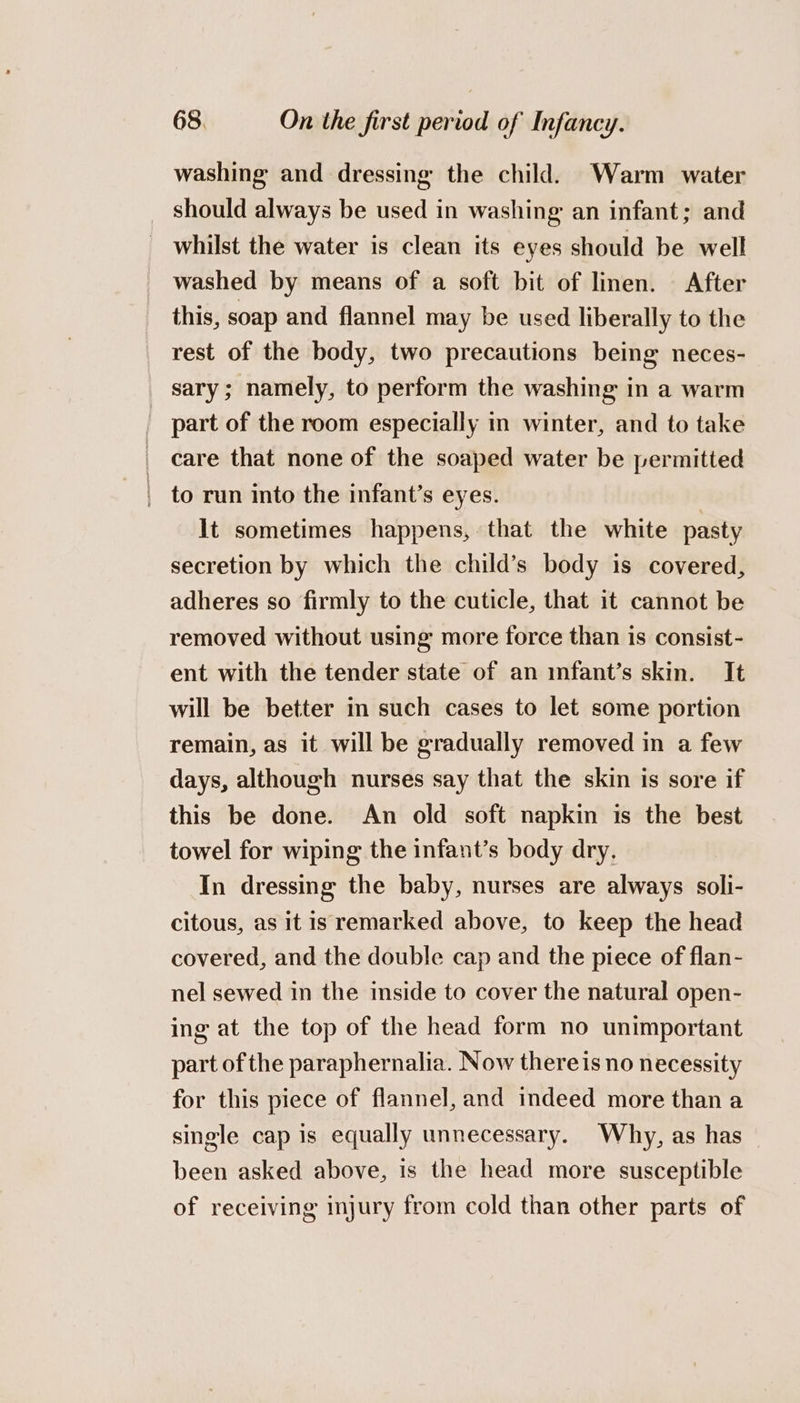 washing and dressing the child. Warm water should always be used in washing an infant; and whilst the water is clean its eyes should be well washed by means of a soft bit of linen. After this, soap and flannel may be used liberally to the rest of the body, two precautions being neces- sary; namely, to perform the washing in a warm part of the room especially in winter, and to take care that none of the soaped water be permitted _ to run into the infant’s eyes. It sometimes happens, that the white pasty secretion by which the child’s body is covered, adheres so firmly to the cuticle, that it cannot be removed without using more force than is consist- ent with the tender state of an infant’s skin. It will be better in such cases to let some portion remain, as it will be gradually removed in a few days, although nurses say that the skin is sore if this be done. An old soft napkin is the best towel for wiping the infant’s body dry. In dressing the baby, nurses are always soli- citous, as it is remarked above, to keep the head covered, and the double cap and the piece of flan- nel sewed in the inside to cover the natural open- ing at the top of the head form no unimportant part of the paraphernalia. Now thereis no necessity for this piece of flannel, and indeed more than a single cap is equally unnecessary. Why, as has been asked above, is the head more susceptible of receiving injury from cold than other parts of