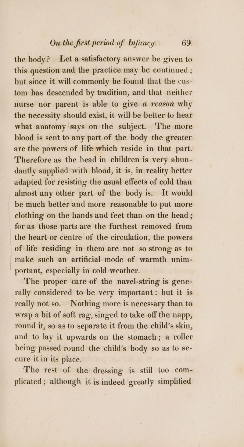 the body? Let a satisfactory answer be given to this question and the practice may be continued ; but since it will commonly be found that the cus- tom has descended by tradition, and that neither nurse nor parent is able to give a reason why the necessity should exist, it will be better to hear what anatomy says on the subject. The more blood is sent to any part of the body the greater are the powers of life which reside in that part. Therefore as the head in children is very abun- dantly supplied with blood, it is, im reality better adapted for resisting the usual effects of cold than almost any other part.of the body is. It would be much better and more reasonable to put more clothing on the hands and feet than on the head ; for as those parts are the furthest removed from the heart or centre of the circulation, the powers of life residing in them are not so strong as to make such an artificial mode of warmth unim- portant, especially in cold weather. The proper care of the navel-string is gene- rally considered to be very important: but it is really not so. Nothing more is necessary than to wrap a bit of soft rag, singed to take off the napp, round it, so as to separate it from the child’s skin, and to lay it upwards on the stomach; a roller being passed round the child’s body so as to se- cure it in its place. The rest of the: dressing is still too com- plicated ; although it is indeed greatly simplified