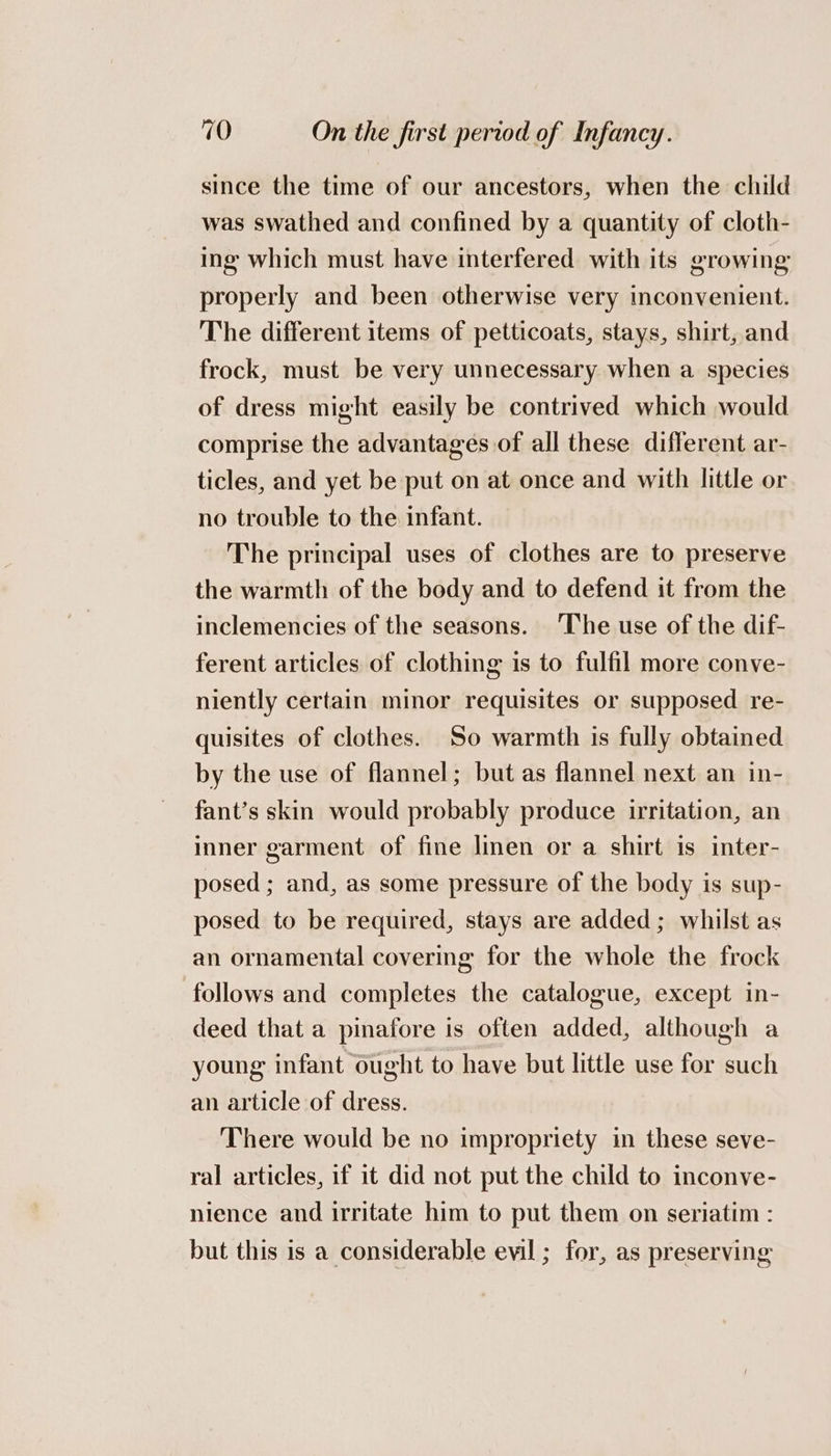 since the time of our ancestors, when the child was swathed and confined by a quantity of cloth- ing which must have interfered with its growing properly and been otherwise very inconvenient. The different items of petticoats, stays, shirt, and frock, must be very unnecessary when a species of dress might easily be contrived which would comprise the advantages of all these different ar- ticles, and yet be put on at once and with little or no trouble to the infant. The principal uses of clothes are to preserve the warmth of the body and to defend it from the inclemencies of the seasons. ‘The use of the dif- ferent articles of clothing is to fulfil more conve- niently certain minor requisites or supposed re- quisites of clothes. So warmth is fully obtained by the use of flannel; but as flannel next an in- fant’s skin would probably produce irritation, an inner garment of fine linen or a shirt is inter- posed ; and, as some pressure of the body is sup- posed to be required, stays are added; whilst as an ornamental covering for the whole the frock follows and completes the catalogue, except in- deed that a pinafore is often added, although a young infant ought to have but little use for such an article of dress. There would be no impropriety in these seve- ral articles, if it did not put the child to inconve- nience and irritate him to put them on seriatim : but this is a considerable evil ; for, as preserving
