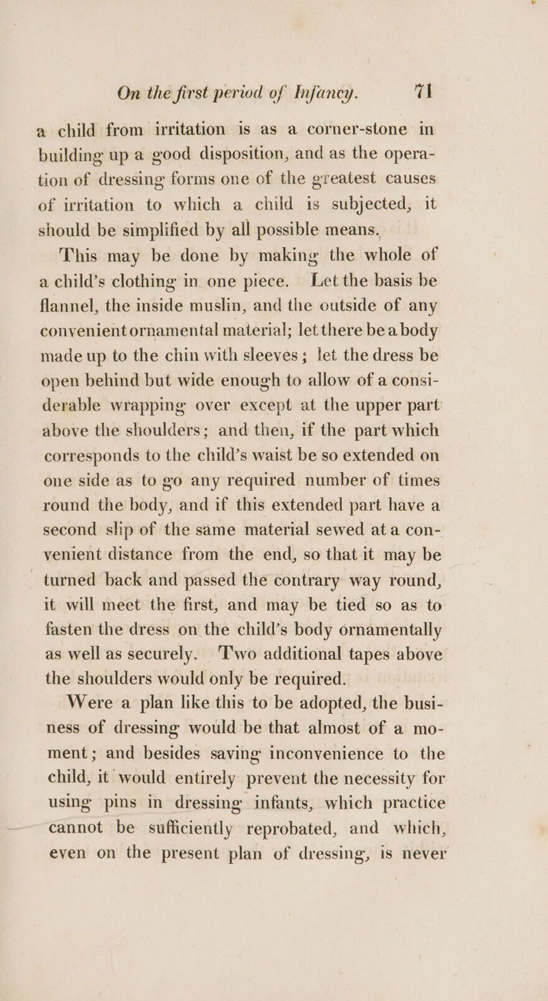a child from irritation is as a corner-stone in building up a good disposition, and as the opera- tion of dressing forms one of the greatest causes of irritation to which a child is subjected, it should be simplified by all possible means. This may be done by making the whole of a child’s clothing in one piece. Let the basis be flannel, the inside muslin, and the outside of any convenient ornamental material; let there be a body made up to the chin with sleeves; let the dress be open behind but wide enough to allow of a consi- derable wrapping over except at the upper part above the shoulders; and then, if the part which corresponds to the child’s waist be so extended on one side as to go any required number of times round the body, and if this extended part have a second slip of the same material sewed at a con- venient distance from the end, so that it may be turned back and passed the contrary way round, it will meet the first, and may be tied so as to fasten the dress on the child’s body ornamentally as well as securely. ‘I'wo additional tapes above the shoulders would only be required. Were a plan like this to be adopted, the busi- ness of dressing would be that almost of a mo- ment; and besides saving inconvenience to the child, it would entirely prevent the necessity for using pins in dressing infants, which practice cannot be sufficiently reprobated, and which, even on the present plan of dressing, is never
