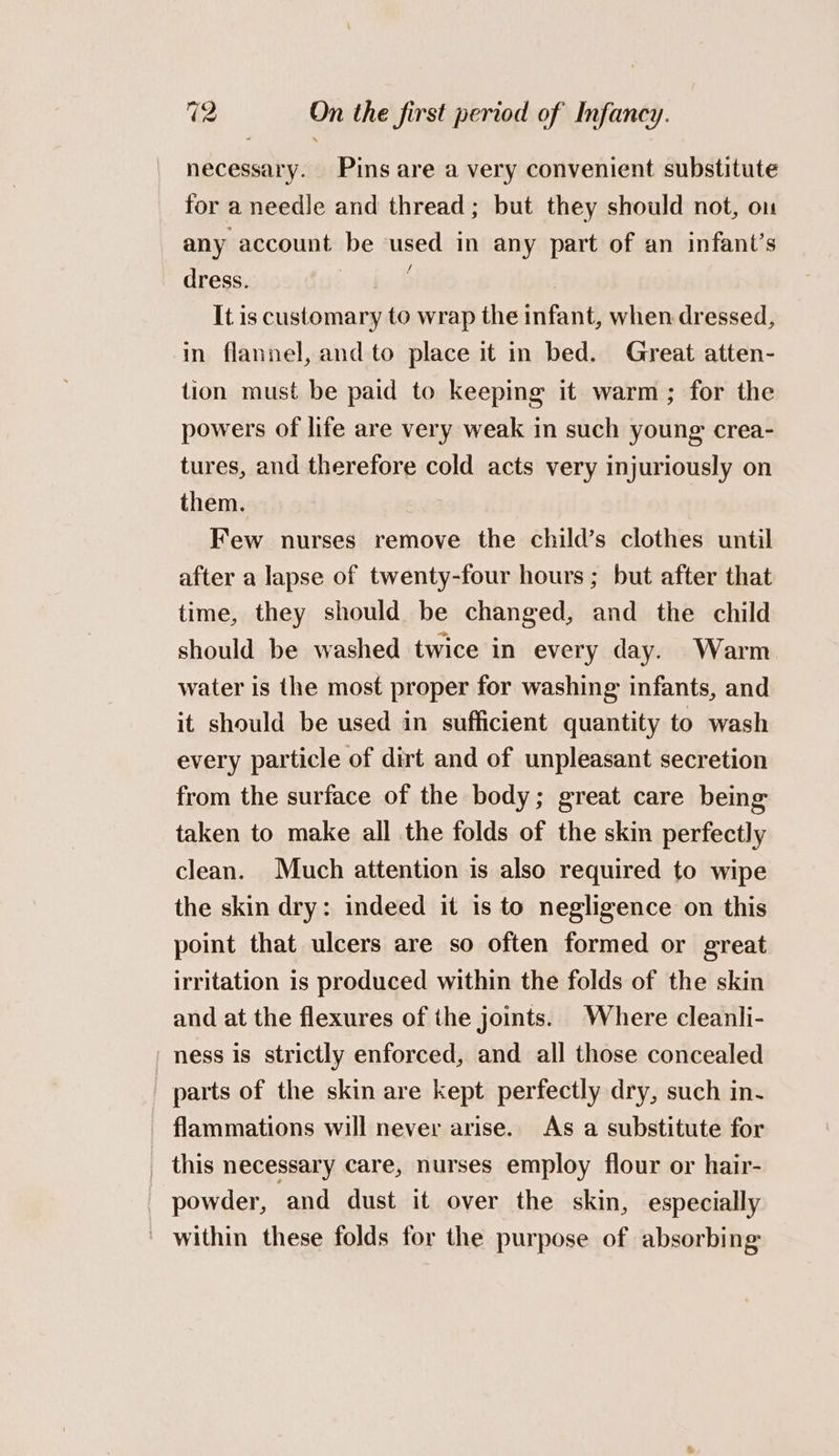 necessary. Pins are a very convenient substitute for a needle and thread; but they should not, on any account be used in any part of an infant’s dress. | It is customary to wrap the infant, when dressed, in flannel, and to place it in bed. Great atten- tion must be paid to keeping it warm; for the powers of life are very weak in such young crea- tures, and therefore cold acts very injuriously on them. Few nurses remove the child’s clothes until after a lapse of twenty-four hours ; but after that time, they should be changed, and the child should be washed twice in every day. Warm water is the most proper for washing infants, and it should be used in sufficient quantity to wash every particle of dirt and of unpleasant secretion from the surface of the body; great care being taken to make all the folds of the skin perfectly clean. Much attention is also required to wipe the skin dry: indeed it is to negligence on this point that ulcers are so often formed or great irritation is produced within the folds of the skin and at the flexures of ihe joints. Where cleanli- ness is strictly enforced, and all those concealed parts of the skin are kept perfectly dry, such in- flammations will never arise. As a substitute for _ this necessary care, nurses employ flour or hair- powder, and dust it over the skin, especially - within these folds for the purpose of absorbing