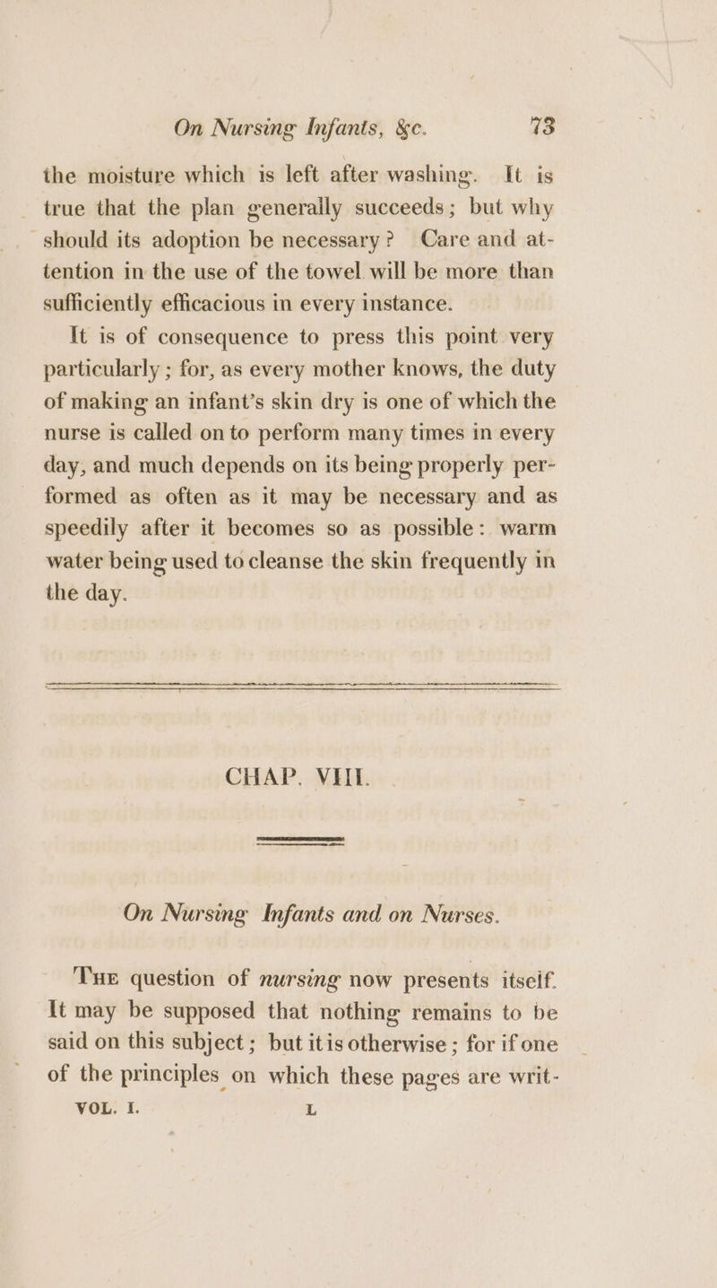 the moisture which is left after washing. It is true that the plan generally succeeds; but why should its adoption be necessary? Care and at- tention in the use of the towel will be more than sufficiently efficacious in every instance. It is of consequence to press this point very particularly ; for, as every mother knows, the duty of making an infant’s skin dry is one of which the nurse is called on to perform many times in every day, and much depends on its being properly per- formed as often as it may be necessary and as speedily after it becomes so as possible: warm water being used to cleanse the skin frequently in the day. CHAP. VIIL. On Nursmg Infants and on Nurses. Tue question of nursing now presents itseif. it may be supposed that nothing remains to be said on this subject ; but itis otherwise ; for if one of the principles on which these pages are writ- VOL. I. L