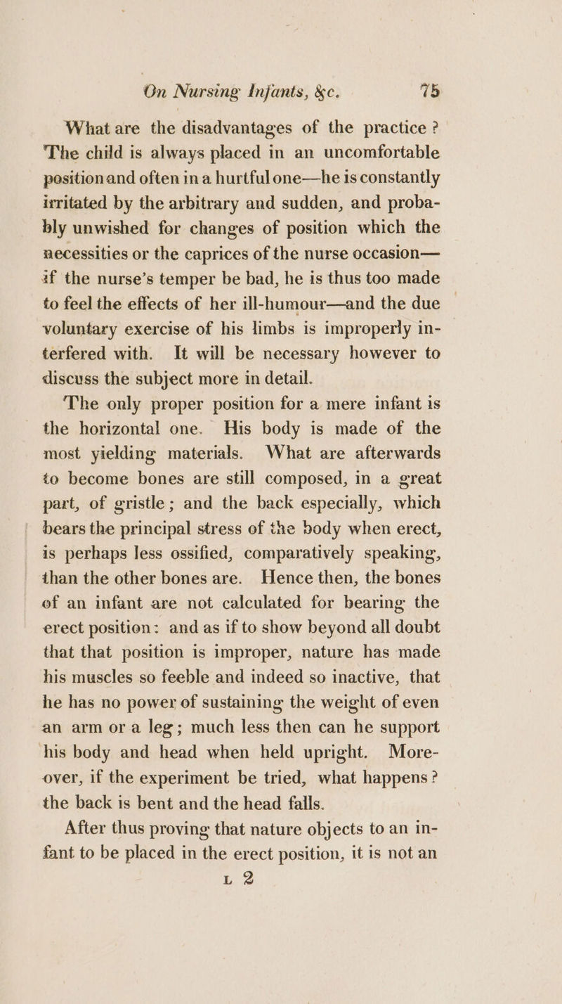 What are the disadvantages of the practice ? The child is always placed in an uncomfortable position and often in a hurtful one—he 1s constantly irritated by the arbitrary and sudden, and proba- bly unwished for changes of position which the necessities or the caprices of the nurse occasion— af the nurse’s temper be bad, he is thus too made to feel the effects of her ill-humour—and the due voluntary exercise of his limbs is improperly in- | terfered with. It will be necessary however to discuss the subject more in detail. The only proper position for a mere infant is the horizontal one. His body is made of the most yielding materials. What are afterwards to become bones are still composed, in a great part, of gristle; and the back especially, which bears the principal stress of the body when erect, is perhaps less ossified, comparatively speaking, than the other bones are. Hence then, the bones ef an infant are not calculated for bearing the erect position: and as if to show beyond all doubt that that position is improper, nature has made his muscles so feeble and indeed so inactive, that he has no power of sustaining the weight of even an arm ora leg; much less then can he support his body and head when held upright. More- over, if the experiment be tried, what happens? the back is bent and the head falls. After thus proving that nature objects to an in- fant to be placed in the erect position, it is not an L 2