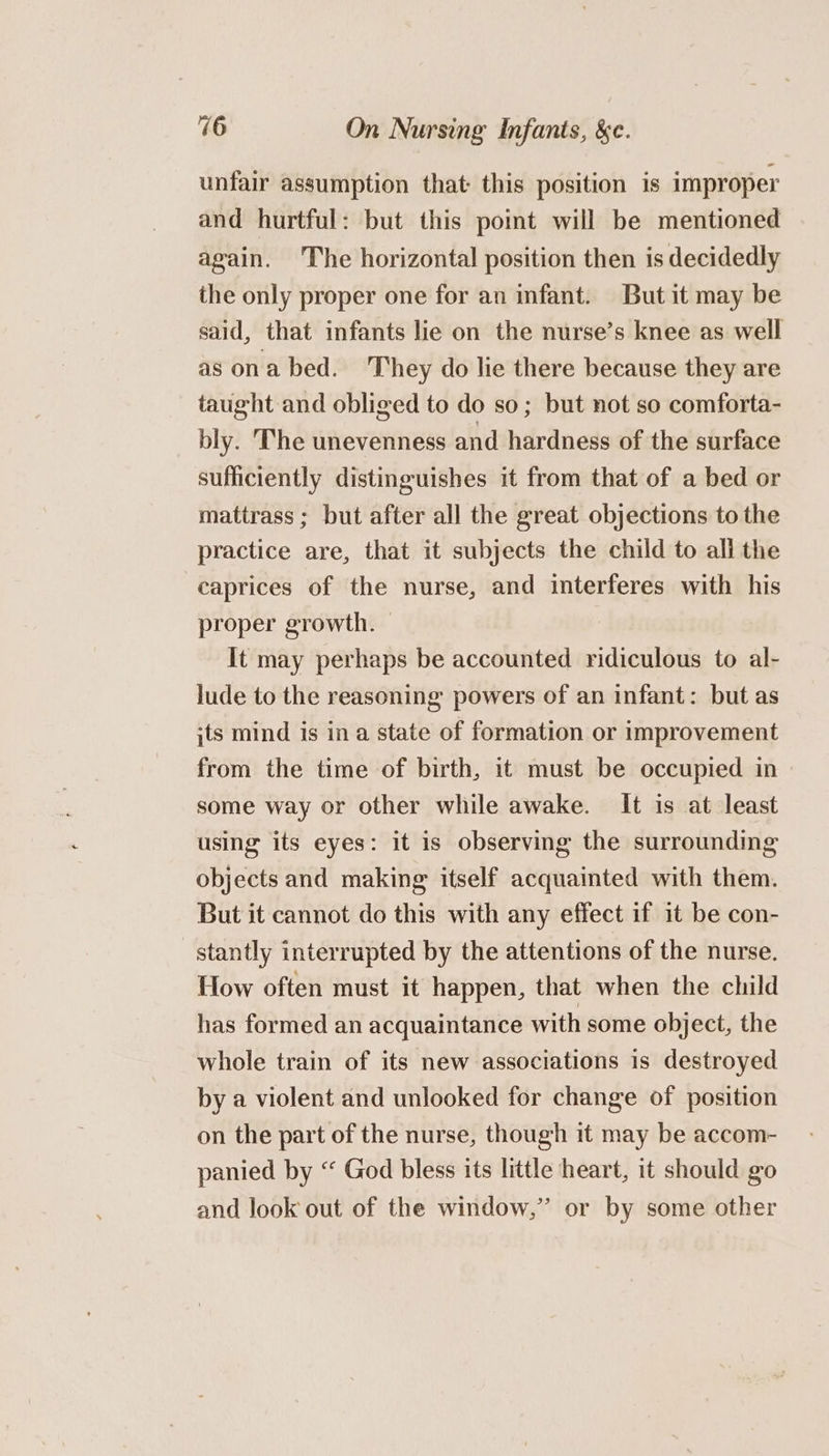 unfair assumption that this position is improper and hurtful: but this point will be mentioned again. The horizontal position then is decidedly the only proper one for an infant. But it may be said, that infants lie on the nurse’s knee as well as ona bed. They do lie there because they are taught and obliged to do so; but not so comforta- bly. The unevenness and hardness of the surface sufficiently distinguishes it from that of a bed or mattrass ; but after all the great objections to the practice are, that it subjects the child to all the caprices of the nurse, and interferes with his proper growth. It may perhaps be accounted ridiculous to al- lude to the reasoning powers of an infant: but as jts mind is in a state of formation or improvement from the time of birth, it must be occupied in» some way or other while awake. It is at least using its eyes: it is observing the surrounding objects and making itself acquainted with them. But it cannot do this with any effect if it be con- stantly interrupted by the attentions of the nurse. How often must it happen, that when the child has formed an acquaintance with some object, the whole train of its new associations is destroyed by a violent and unlooked for change of position on the part of the nurse, though it may be accom- panied by “ God bless its little heart, it should go and look out of the window,” or by some other
