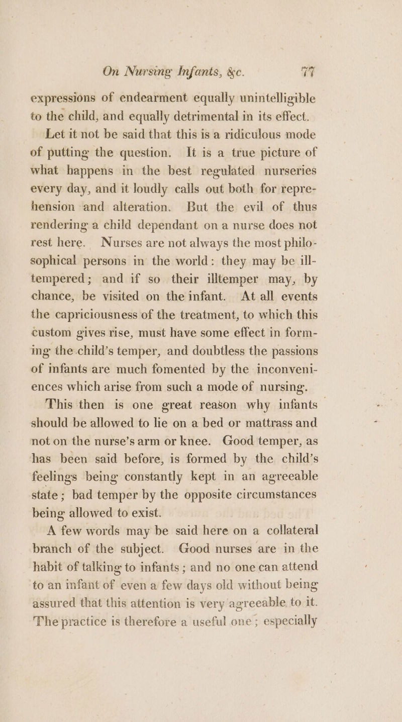 expressions of endearment equally unintelligible to the child, and equally detrimental in its effect. Let it not be said that this is a ridiculous mode of putting the question. It is a true picture of what happens in the best regulated nurseries every day, and it loudly calls out both for repre- hension and alteration. But the evil of thus rendering a child dependant ona nurse does not rest here. Nurses are not always the most philo- sophical persons in the world: they may be ill- tempered; and if so their illtemper may, by chance, be visited on the infant. At all events the capriciousness of the treatment, to which this custom gives rise, must have some effect in form- ing the.child’s temper, and doubtless the passions of infants are much fomented by the inconveni- ences which arise from such a mode of nursing. This then is one great reason why infants should be allowed to lie on a bed or mattrass and not on the nurse’sarm or knee. Good temper, as has been said before, is formed by the child’s feelings being constantly kept in an agreeable state; bad temper by the opposite circumstances being allowed to exist. A few words may be said here on a collateral branch of the subject. Good nurses are in the habit of talking to infants ; and no one can attend to an infant of even a few days old without being assured that this attention is very agreeable to it. The practice is therefore a useful one ; especially