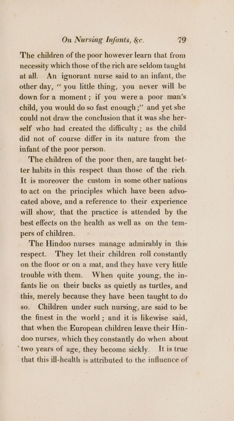 The children of the poor however learn that from necessity which those of the rich are seldom taught at all. An ignorant nurse said to an infant, the other day, “ you little thing, you never will be down fora moment; if you werea poor man’s child, you would do so fast enough; and yet she could not draw the conclusion that it was she her- self who had created the difficulty ; as the child did not of course differ in its nature from the infant of the poor person. The children of the poor then, are taught bet- ter habits in this respect than those of the rich. It is moreover the custom in some other nations to act on the principles which have been advo- cated above, and a reference to their experience will show, that the practice is attended by the best effects on the health as well as on the tem- pers of children. | The Hindoo nurses manage admirably in this respect. They let their children roll constantly on the floor or on a mat, and they have very little trouble with them. When quite young, the in- fants lie on their backs as quietly as turtles, and this, merely because they have been taught to do so. Children under such nursing, are said to be the finest in the world ; and it is likewise said, that when the European children leave their Hin- doo nurses, which they constantly do when about ‘two years of age, they become sickly. It is true that this ill-health is attributed to the influence of