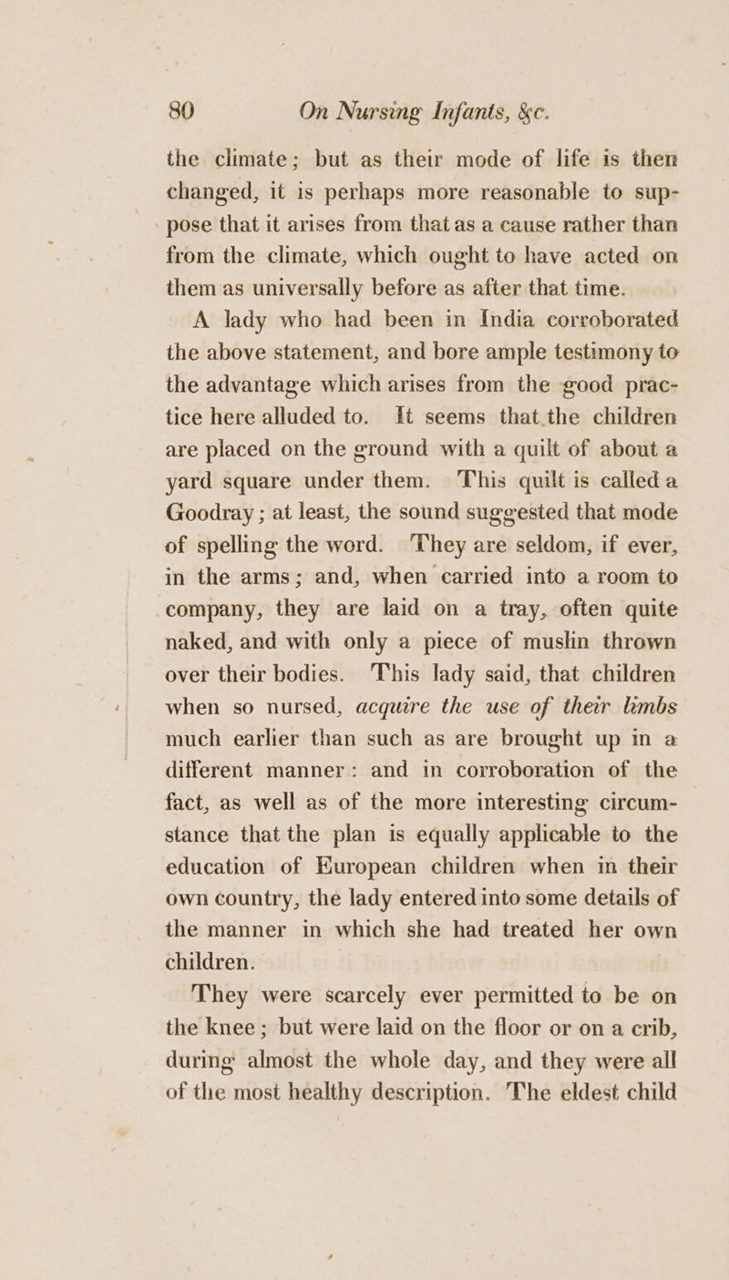 the climate; but as their mode of life is then changed, it is perhaps more reasonable to sup- pose that it arises from that as a cause rather than from the climate, which ought to have acted on them as universally before as after that time. A lady who had been in India corroborated the above statement, and bore ample testimony to the advantage which arises from the good prac- tice here alluded to. It seems that.the children are placed on the ground with a quilt of about a yard square under them. This quilt is calleda Goodray ; at least, the sound suggested that mode of spelling the word. ‘They are seldom, if ever, in the arms; and, when carried into a room to company, they are laid on a tray, often quite naked, and with only a piece of muslin thrown over their bodies. This lady said, that children when so nursed, acquire the use of ther hmbs much earlier than such as are brought up in a different manner: and in corroboration of the fact, as well as of the more interesting circum- stance that the plan is equally applicable to the education of European children when in their own country, the lady entered into some details of the manner in which she had treated her own children. They were scarcely ever permitted to be on the knee ; but were laid on the floor or on a crib, during almost the whole day, and they were all of the most healthy description. The eldest child