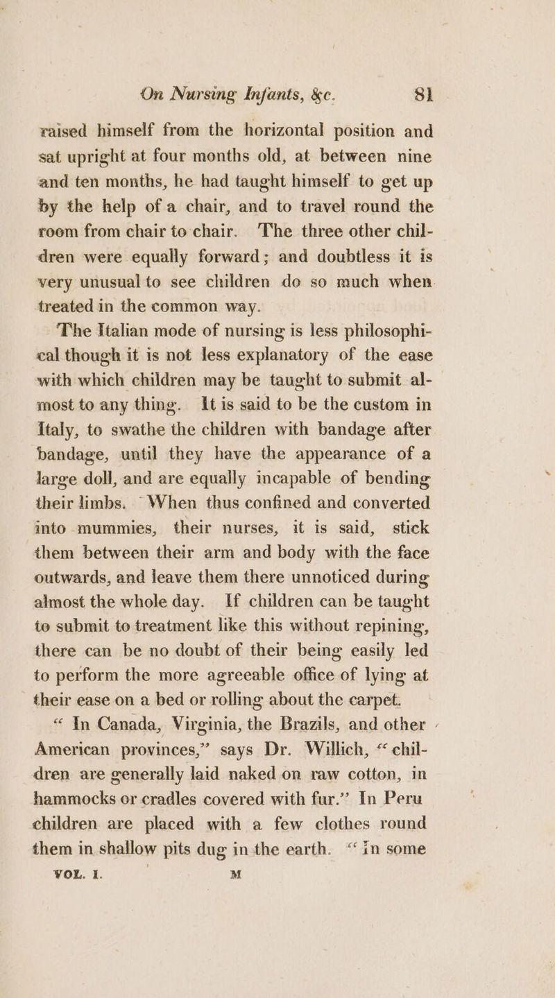 raised himself from the horizontal position and sat upright at four months old, at between nine and ten months, he had taught himself to get up by the help of a chair, and to travel round the room from chair to chair. ‘The three other chil- dren were equally forward; and doubtless it is very unusual to see children do so much when treated in the common way. The Italian mode of nursing is less philosophi- cal though it is not less explanatory of the ease with which children may be taught to submit al- most to any thing. It is said to be the custom in Italy, to swathe the children with bandage after bandage, until they have the appearance of a large doll, and are equally incapable of bending their limbs. When thus confined and converted into mummies, their nurses, it is said, stick them between their arm and body with the face outwards, and jeave them there unnoticed during almost the whole day. If children can be taught te submit to treatment like this without repining, there can be no doubt of their being easily led to perform the more agreeable office of lying at their ease on a bed or rolling about the carpet. “ In Canada, Virginia, the Brazils, and other - American provinces,” says Dr. Willich, “ chil- dren are generally laid naked on raw cotton, in hammocks or cradles covered with fur.’’ In Peru children are placed with a few clothes round them in shallow pits dug inthe earth. “in some VOL. I. M