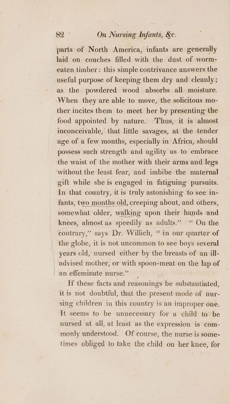 parts of North America, infants are generally laid on couches filled with the dust of worm- eaten timber : this simple contrivance answers the useful purpose of keeping them dry and cleanly ; as the powdered wood absorbs all moisture. When they are able to move, the solicitous mo- ther incites them to meet her by presenting the food appointed by nature. Thus, it is almost inconceivable, that little savages, at the tender age of a few months, especially in Africa, should possess such strength and agility as to embrace the waist of the mother with their arms and legs ‘without the least fear, and imbibe the maternal gift while she is engaged in fatiguing pursuits. in that country, it is truly astonishing to see in- fants, two months old, creeping about, and others, somewhat older, walking upon their hands and knees, almost as speedily as adults.” “ On the contrary,” says Dr. Willich, “in our quarter of the globe, it is not uncommon to see boys several years old, nursed either by the breasts of an ill- advised mother, or with spoon-meat on the lap of an effeminate nurse.” 3 | If these facts and reasonings be substantiated, ‘itis not doubtful, that the present mode of nur- sing children in this country is an improper one. It seems to be unnecessary for a child to be nursed at all, at least as the expression is com- monly understood. Of course, the nurse is some- times obliged to take the child on her knee, for