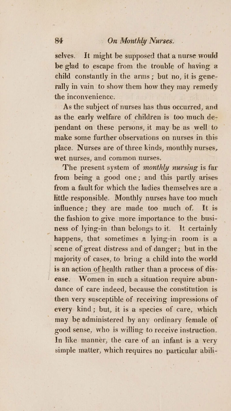 selves. It might be supposed that a nurse would be glad to escape from the trouble of having a child constantly in the arms; but no, it is gene- rally in vain to show them how they may remedy the inconvenience. As the subject of nurses has thus occurred, and as the early welfare of children is too much de- pendant on these persons, it may be as well to make some further observations on nurses in this place. Nurses are of three kinds, monthly nurses, wet nurses, and common nurses. The present system of monthly nursing is far from being a good one; and this partly arises from a fault for which the ladies themselves are a httle responsible. Monthly nurses have too muel influence; they are made too much of. [t is the fashion to give more importance to the busi- ness of lying-m than belongs to it. It certainly happens, that sometimes a lying-in room is @ scene of great distress and of danger; but in the majority of cases, to bring a child into the world _ ¥s an action of health rather than a process of dis- ' ease. Women in such a situation require abun- dance of care indeed, because the constitution is then very susceptible of receiving impressions of every kind; but, it is a species of care, which may be administered by any ordinary female of good sense, who is willing to receive instruction. Yn like manner, the care of an infant is a very simple matter, which requires no particular abili-