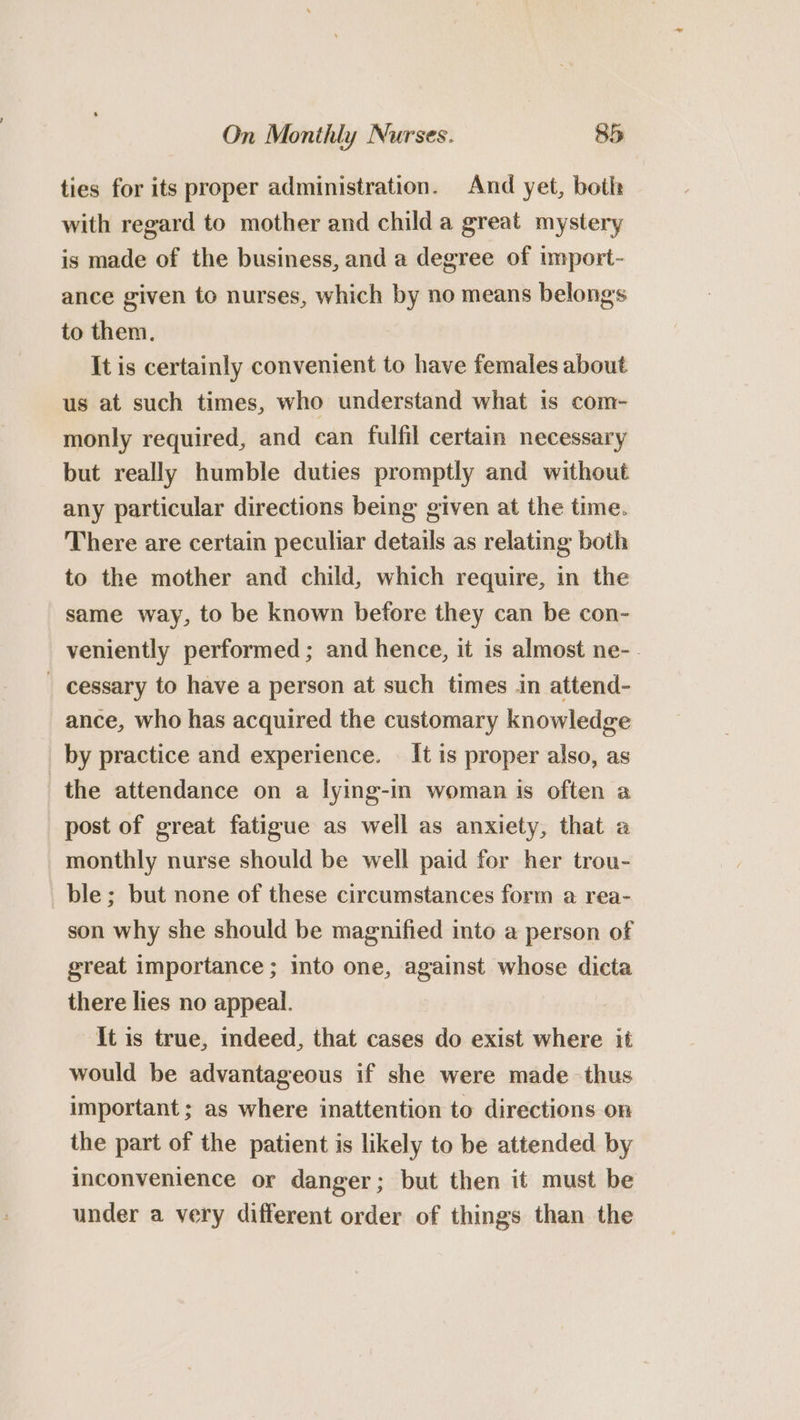 ties for its proper administration. And yet, boih with regard to mother and child a great mystery is made of the business, and a degree of import- ance given to nurses, which by no means belongs to them. It is certainly convenient to have females about us at such times, who understand what is com- monly required, and can fulfil certain necessary but really humble duties promptly and without any particular directions being given at the time. There are certain peculiar details as relating both to the mother and child, which require, in the same way, to be known before they can be con- veniently performed; and hence, it is almost ne-. _ cessary to have a person at such times in attend- ance, who has acquired the customary knowledge _ by practice and experience. It is proper also, as the attendance on a lying-in woman is often a post of great fatigue as well as anxiety, that a monthly nurse should be well paid for her trou- ble; but none of these circumstances form a rea- son why she should be magnified into a person of great importance ; into one, against whose dicta there lies no appeal. It is true, indeed, that cases do exist where it would be advantageous if she were made thus important; as where inattention to directions on the part of the patient is likely to be attended by inconvenience or danger; but then it must be under a very different order of things than the