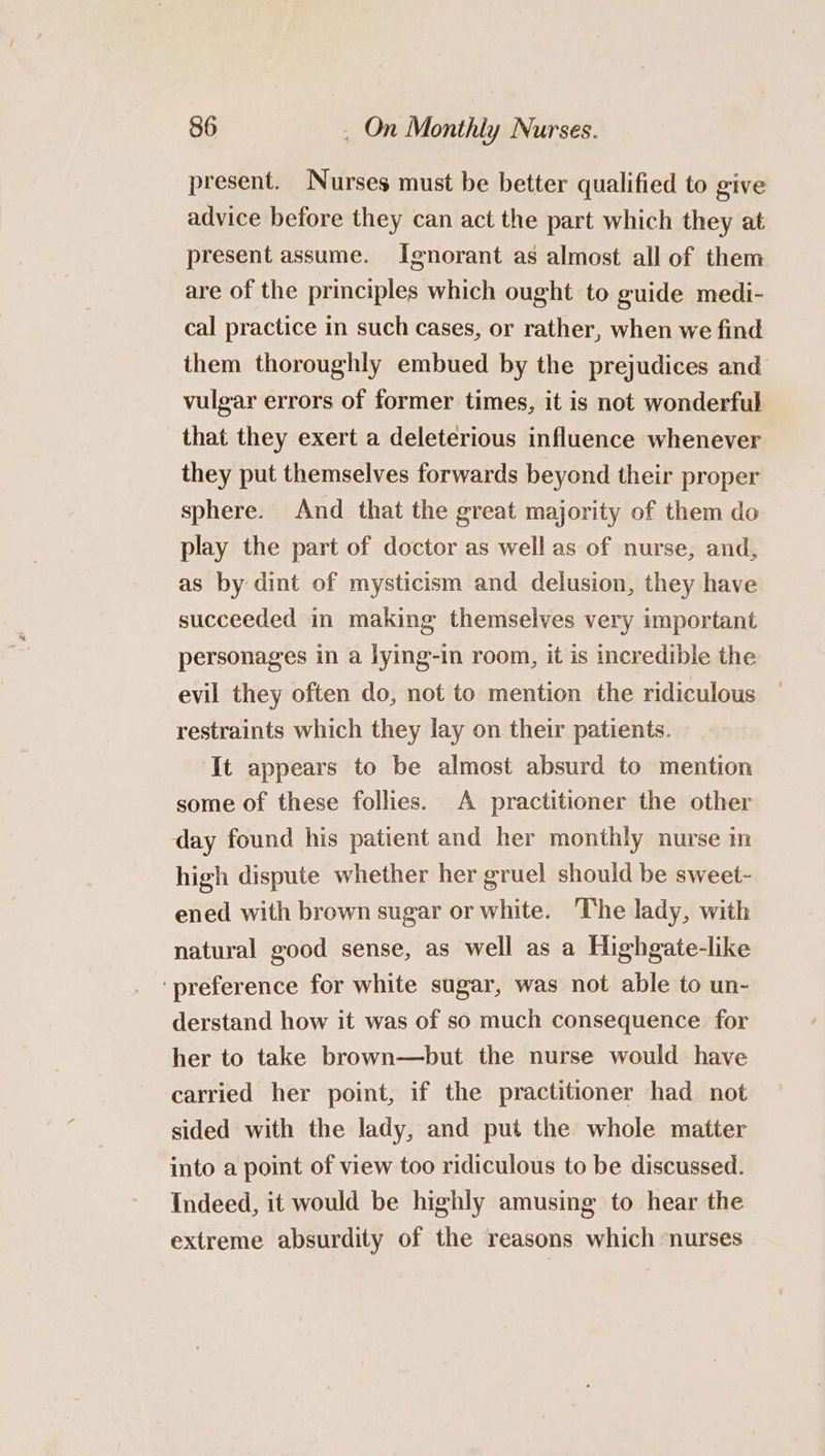 present. Nurses must be better qualified to give advice before they can act the part which they at present assume. Ignorant as almost all of them are of the principles which ought to guide medi- cal practice in such cases, or rather, when we find them thoroughly embued by the prejudices and vulgar errors of former times, it is not wonderful that they exert a deleterious influence whenever they put themselves forwards beyond their proper sphere. And that the great majority of them do play the part of doctor as well as of nurse, and, as by dint of mysticism and delusion, they have succeeded in making themselves very important personages in a lying-in room, it is incredible the evil they often do, not to mention the ridiculous restraints which they lay on their patients. It appears to be almost absurd to mention some of these follies. A practitioner the other day found his patient and her monthly nurse in high dispute whether her gruel should be sweet- ened with brown sugar or white. The lady, with natural good sense, as well as a Highgate-like ‘preference for white sugar, was not able to un- derstand how it was of so much consequence for her to take brown—but the nurse would have carried her point, if the practitioner had not sided with the lady, and put the whole matter into a point of view too ridiculous to be discussed. Indeed, it would be highly amusing to hear the extreme absurdity of the reasons which nurses