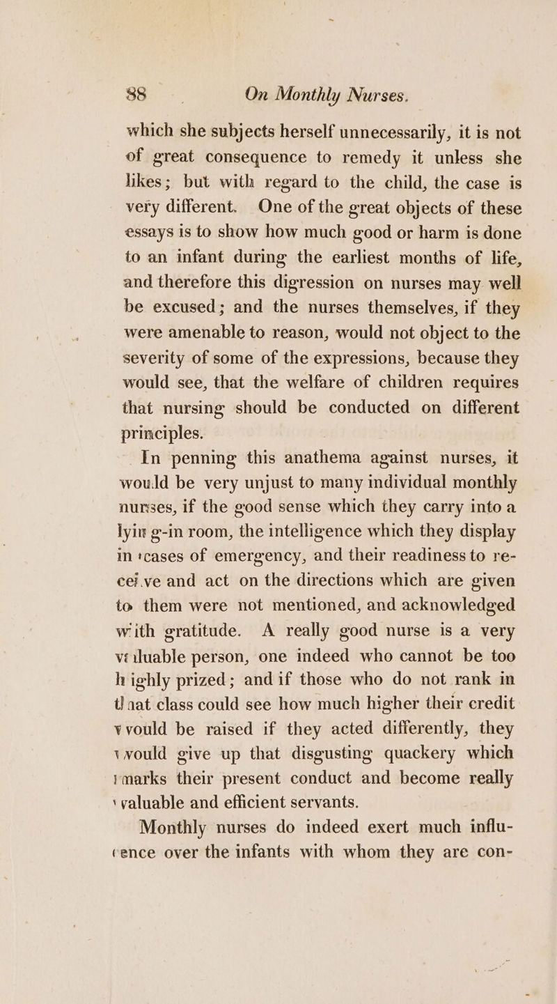 which she subjects herself unnecessarily, it is not of great consequence to remedy it unless she likes; but with regard to the child, the case is very different. One of the great objects of these essays is to show how much good or harm is done to an infant during the earliest months of life, and therefore this digression on nurses may well be excused; and the nurses themselves, if they were amenable to reason, would not object to the severity of some of the expressions, because they would see, that the welfare of children requires that nursing should be conducted on different principles. In penning this anathema against nurses, it would be very unjust to many individual monthly nurses, if the good sense which they carry into a lyit g-in room, the intelligence which they display in tcases of emergency, and their readiness to re- cei.ve and act on the directions which are given to them were not mentioned, and acknowledged with gratitude. A really good nurse is a very véuluable person, one indeed who cannot be too highly prized; andif those who do not rank in tl nat class could see how much higher their credit vvould be raised if they acted differently, they vvould give up that disgusting quackery which imarks their present conduct and become really ‘valuable and efficient servants. Monthly nurses do indeed exert much influ- cence over the infants with whom they are con-
