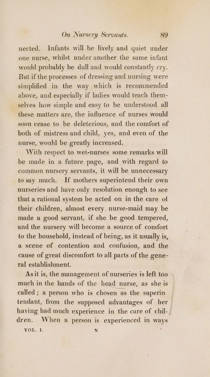 nected. Infants will be lively and quiet under one nurse, whilst under another the same infant would probably be dull and would constantly cry. But if the processes of dressing and nursing were simplified in the way which is recommended above, and especially if ladies would teach them- selves how simple and easy to be understood all these matters are, the influence of nurses would soon cease to be deleterious, and the comfort of both of mistress and child, yes, and even of the nurse, would be greatly increased. With respect to wet-nurses some remarks will be made in a future page, and with regard to common nursery servants, it will be unnecessary to say much. If mothers superintend their own nurseries and have only resolution enough to see that a rational system be acted on in the care of their children, almost every nurse-maid may be made a good servant, if she be good tempered, and the nursery will become a source of comfort to the household, instead of being, as it usually is, a scene of contention and confusion, and the cause of great discomfort to all parts of the gene- ral establishment. As it is, the management of nurseries is left too — much in the hands of the head nurse, as she is called ; a person who is chosen as the superin tendant, from the supposed advantages of her having had much experience in the care of chil-. dren. When a person is experienced in ways VOL. I. N :