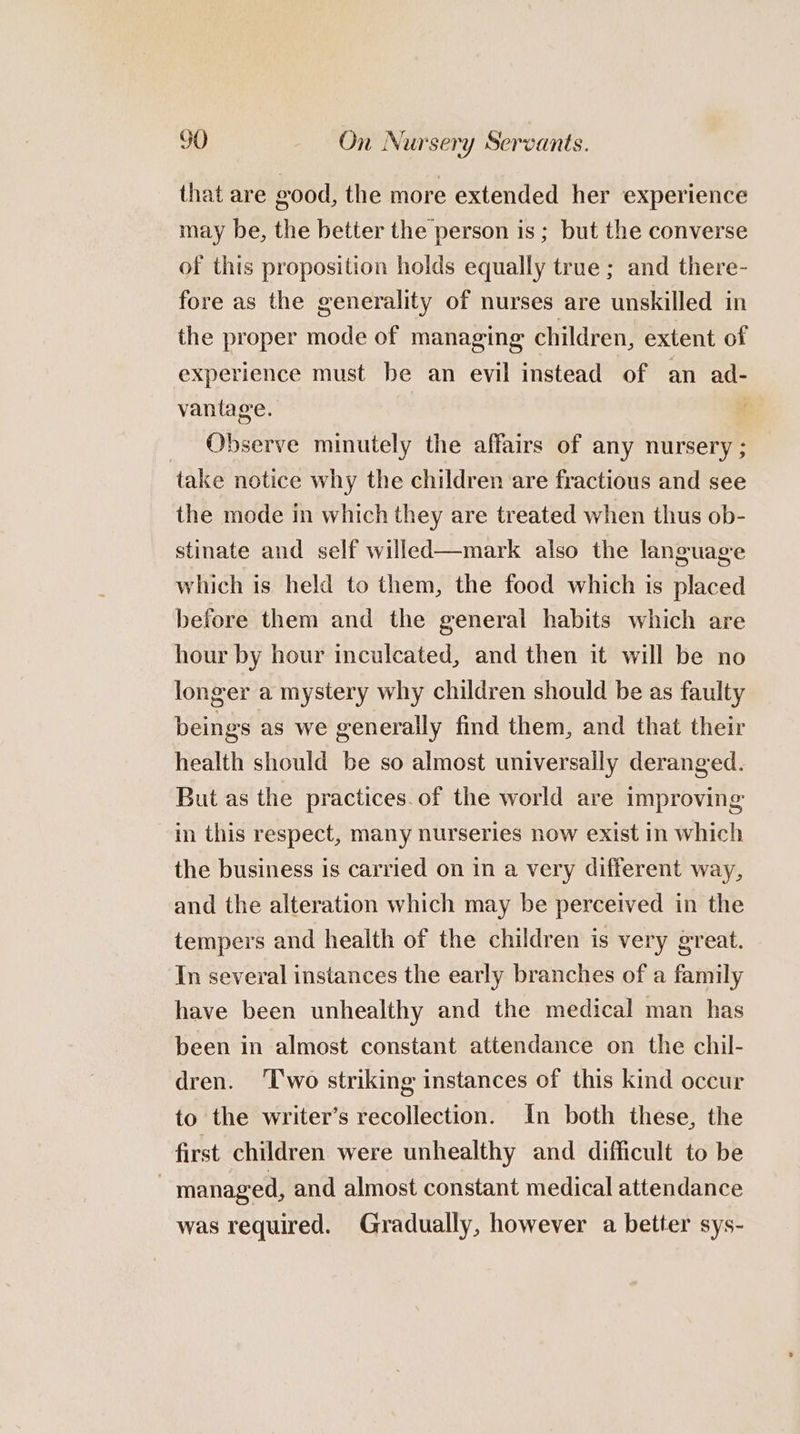 that are good, the more extended her experience may be, the better the person is ; but the converse of this proposition holds equally true; and there- fore as the generality of nurses are unskilled in the proper mode of managing children, extent of experience must be an evil instead of an ad- vantage. _ Observe minutely the affairs of any nursery ; take notice why the children are fractious and see the mode in which they are treated when thus ob- stinate and self willed—mark also the language which is held to them, the food which is placed before them and the general habits which are hour by hour inculcated, and then it will be no longer a mystery why children should be as faulty beings as we generally find them, and that their health should be so almost universally deranged. But as the practices. of the world are improving in this respect, many nurseries now exist in which the business is carried on in a very different way, and the alteration which may be perceived in the tempers and health of the children is very great. In several instances the early branches of a family have been unhealthy and the medical man has been in almost constant attendance on the chil- dren. ‘Two striking instances of this kind occur to the writer’s recollection. In both these, the first children were unhealthy and difficult to be managed, and almost constant medical attendance was required. Gradually, however a better sys-