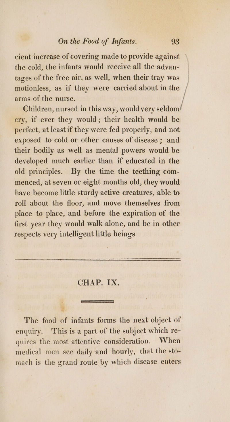 the cold, the infants would receive all the advan- tages of the free air, as well, when their tray was arms of the nurse. cry, if ever they would; their health would be perfect, at least if they were fed properly, and not exposed to cold or other causes of disease ; and their bodily as well as mental powers would be developed much earlier than if educated in the old principles. By the time the teething com- menced, at seven or eight months old, they would have become little sturdy active creatures, able to roll about the floor, and move themselves from place to place, and before the expiration of the first year they would walk alone, and be in other respects very intelligent little beings CHAP. IX. The food of infants forms the next object of enquiry. This is a part of the subject which re- quires the most attentive consideration. When medical men see daily and hourly, that the sto- mach is the grand route by which disease euters