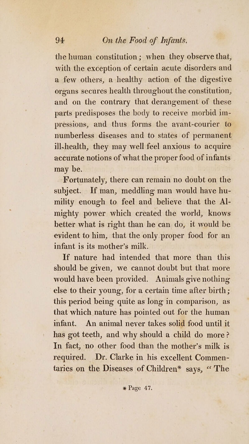 the human constitution ; when they observe that, with the exception of certain acute disorders and a few others, a healthy action of the digestive organs secures health throughout the constitution, and on the contrary that derangement of these parts predisposes the body to receive morbid im- pressions, and thus forms the avant-courier to numberless diseases and to states of permanent ill-health, they may well feel anxious to acquire accurate notions of what the proper food of infants may be. Fortunately, there can remain no doubt on the subject. If man, meddling man would have hu- mility enough to feel and believe that the Al- mighty power which created the world, knows better what is right than he can do, it would be evident to him, that the only proper food for an infant is its mother’s milk. If nature had intended that more than this should be given, we cannot doubt but that more would have been provided. Animals give nothing else to their young, for a certain time after birth; this period being quite as long in comparison, as that which nature has pointed out for the human infant. An animal never takes solid food until it has got teeth, and why should a child do more? In fact, no other food than the mother’s milk is required. Dr. Clarke in his excellent Commen- taries on the Diseases of Children* says, “ The * Page 47.