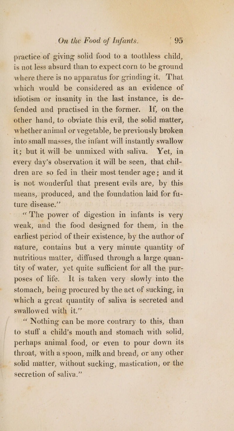 practice of giving solid food to a toothless child, is not less absurd than to expect corn to be ground where there is no apparatus for grinding it. That which would be considered as an evidence of idiotism or insanity in the last instance, 1s de- fended and practised in the former. If, on the other hand, to obviate this evil, the solid matter, _ whether animal or vegetable, be previously broken into small masses, the infant will instantly swallow it; but it will -be unmixed with saliva. Yet, in every day’s observation it will be seen, that chil- dren are so fed in their most tender age; and it is not wonderful that present evils are, by this means, produced, and the foundation laid for fu- ture disease.” «The power of digestion in infants is very weak, and the food designed for them, in the earliest period of their existence, by the author of nature, contains but a very minute quantity of nutritious matter, diffused through a large quan- tity of water, yet quite sufficient for all the pur- poses of life. It is taken very slowly into the stomach, being procured by the act of sucking, in which a great quantity of saliva is secreted and swallowed with it.” “ Nothing can be more contrary to this, than to stuff a child’s mouth and stomach with solid, perhaps animal food, or even to pour down its throat, with a spoon, milk and bread, or any other solid matter, without sucking, mastication, or the secretion of saliva.”