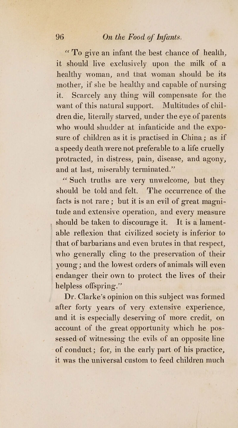 “To give an infant the best chance of health, it should live exclusively upon the milk of a healthy woman, and that woman should be its mother, if she be healthy and capable of nursing it. Scarcely any thing will compensate for the want of this natural support. Multitudes of chil- dren die, literaily starved, under the eye of parents who would shudder at infanticide and the expo- sure of children as it is practised in China; as if a speedy death were not preferable to a life cruelly protracted, in distress, pain, disease, and agony, and at last, miserably terminated.” “Such truths are very unwelcome, but they should be told and felt. The occurrence of the facts is not rare; but it is an evil of great magni- tude and extensive operation, and every measure . should be taken to discourage it. It is a lament- able reflexion that civilized society is inferior to that of barbarians and even brutes in that respect, who generally cling to the preservation of their young ; and the lowest orders of animals will even endanger their own to protect the lives of their helpless offspring.” Dr. Clarke’s opinion on this subject was formed after forty years of very extensive experience, and it is especially deserying of more credit, on account of the great opportunity which he pos- sessed of witnessing the evils of an opposite line of conduct; for, in the early part of his practice, it was the universal custom to feed children much