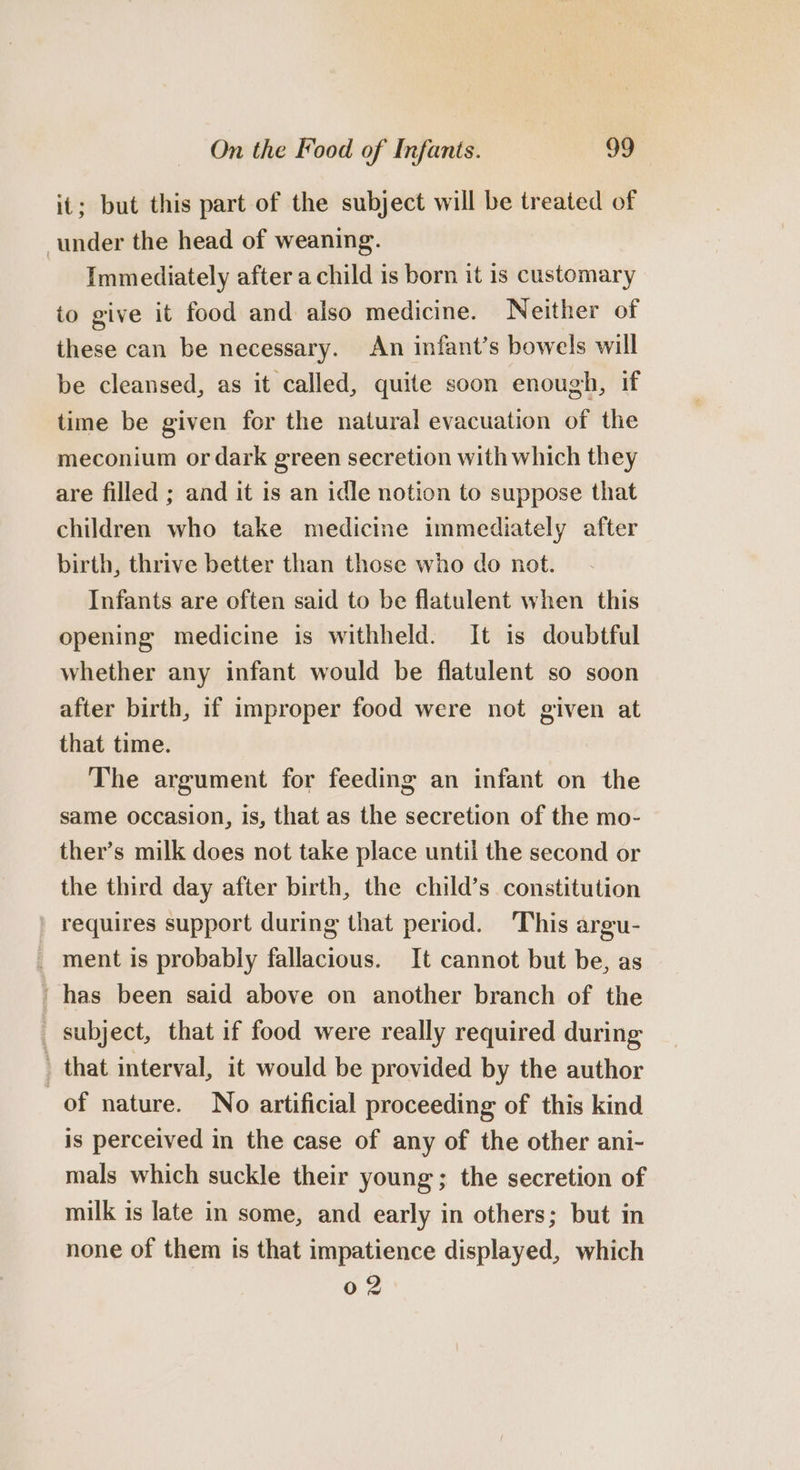 it; but this part of the subject will be treated of under the head of weaning. Immediately after a child is born it is customary to give it food and also medicine. Neither of these can be necessary. An infant’s bowels will be cleansed, as it called, quite soon enough, if time be given for the natural evacuation of the meconium or dark green secretion with which they are filled ; and it is an idle notion to suppose that children who take medicine immediately after birth, thrive better than those who do not. Infants are often said to be flatulent when this opening medicine is withheld. It is doubtful whether any infant would be flatulent so soon after birth, if improper food were not given at that time. The argument for feeding an infant on the same occasion, is, that as the secretion of the mo- ther’s milk does not take place until the second or the third day after birth, the child’s constitution ' requires support during that period. This argu- _ ment is probably fallacious. It cannot but be, as ' has been said above on another branch of the _ subject, that if food were really required during _ that interval, it would be provided by the author of nature. No artificial proceeding of this kind is perceived in the case of any of the other ani- mals which suckle their young; the secretion of milk is late in some, and early in others; but in none of them ts that impatience displayed, which 02