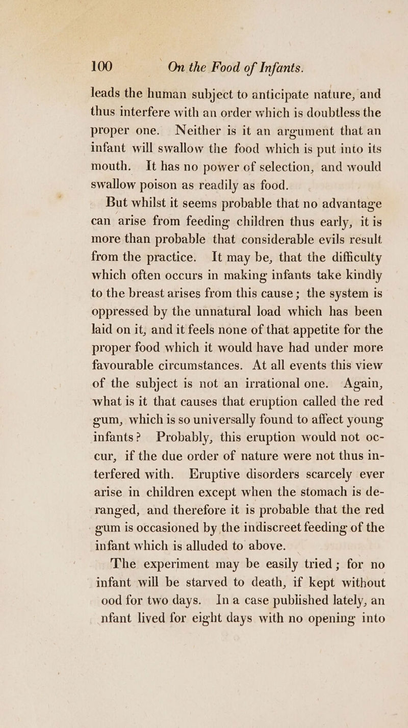 leads the human subject to anticipate nature, and thus interfere with an order which is doubtless the proper one. Neither is it an argument that an infant will swallow the food which is put into its mouth. It has no power of selection, and would swallow poison as readily as food. But whilst it seems probable that no advantage can arise from feeding children thus early, it is more than probable that considerable evils result from the practice. It may be, that the difficulty which often occurs in making infants take kindly to the breast arises from this cause; the system is oppressed by the unnatural load which has been laid on it, and it feels none of that appetite for the proper food which it would have had under more favourable circumstances. At all events this view of the subject is not an irrational one. Again, what is it that causes that eruption called the red - gum, which is so universally found to affect young infants? Probably, this eruption would not oc- cur, if the due order of nature were not thus in- terfered with. Eruptive disorders scarcely ever arise in children except when the stomach is de- ranged, and therefore it 1s probable that the red gum is occasioned by the indiscreet feeding of the infant which is alluded to above. The experiment may be easily tried; for no infant will be starved to death, if kept without ood for two days. Ina case pubiished lately, an nfant lived for eight days with no opening into