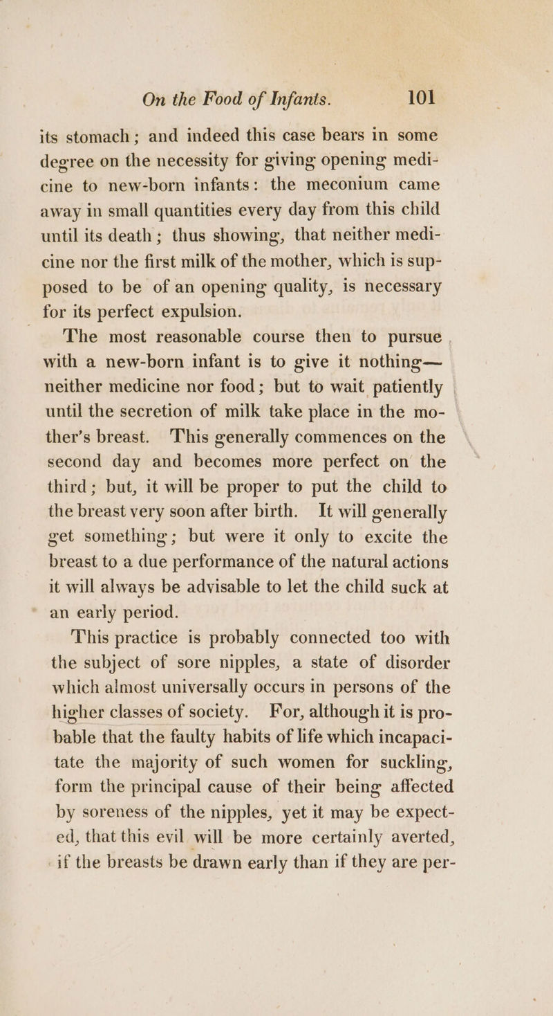 its stomach; and indeed this case bears in some degree on the necessity for giving opening medi- cine to new-born infants: the meconium came away in small quantities every day from this child until its death ; thus showing, that neither medi- cine nor the first milk of the mother, which is sup- posed to be of an opening quality, is necessary for its perfect expulsion. The most reasonable course then to pursue with a new-born infant is to give it nothing— neither medicine nor food; but to wait patiently | until the secretion of milk take place in the mo- ther’s breast. This generally commences on the second day and becomes more perfect on the third; but, it will be proper to put the child to the breast very soon after birth. It will generally get something; but were it only to excite the breast to a due performance of the natural actions it will always be advisable to let the child suck at an early period. This practice is probably connected too with the subject of sore nipples, a state of disorder which almost universally occurs in persons of the higher classes of society. For, although it is pro- bable that the faulty habits of life which incapaci- tate the majority of such women for suckling, form the principal cause of their being affected by soreness of the nipples, yet it may be expect- ed, that this evil will be more certainly averted, if the breasts be drawn early than if they are per-