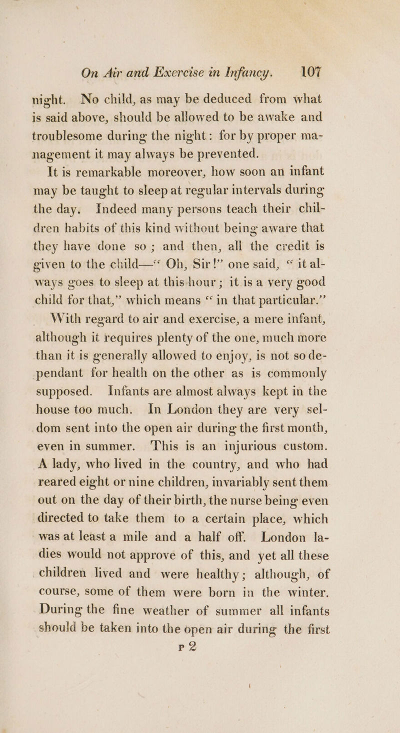 night. No child, as may be deduced from what is said above, should be allowed to be awake and troublesome during the night: for by proper ma- nagement it may always be prevented. It is remarkable moreover, how soon an infant may be taught to sleep at regular intervals during the day. Indeed many persons teach their chil- dren habits of this kind without being aware that they have done so; and then, all the credit 1s given to the child—* Oh, Sir!” one said, “ it al- ways goes to sleep at this hour; itis a very good child for that,” which means “ in that particular.’ With regard to air and exercise, a mere infant, although it requires plenty of the one, much more than it is generally allowed to enjoy, is not so de- pendant for health on the other as is commonly supposed. Infants are almost always kept in the house too much. In London they are very sel- dom sent into the open air during the first month, even in summer. ‘This is an injurious custom. A lady, who lived in the country, and who had reared eight or nine children, invariably sent them out on the day of their birth, the nurse being even directed to take them to a certain place, which was at least a mile and a half off. London la- dies would not approve of this, and yet all these children lived and were healthy; although, of course, some of them were born in the winter. During the fine weather of summer all infants should be taken into the open air during the first P2