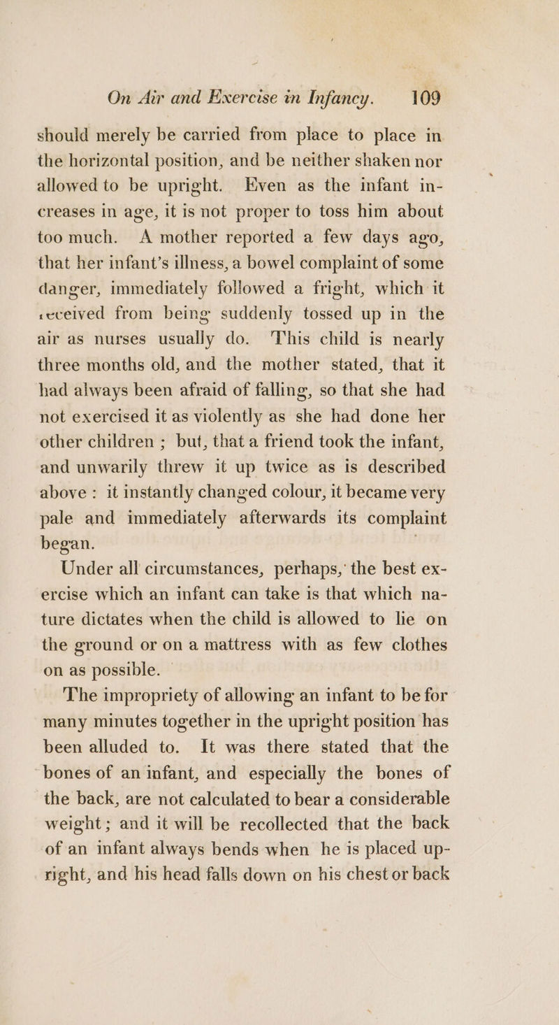 should merely be carried from place to place in the horizontal position, and be neither shaken nor allowed to be upright. Even as the infant in- creases in age, it is not proper to toss him about too much. &lt;A mother reported a few days ago, that her infant’s illness, a bowel complaint of some danger, immediately followed a fright, which it cecelved from being suddenly tossed up in the air as nurses usually do. This child is nearly three months old, and the mother stated, that it had always been afraid of falling, so that she had not exercised it as violently as she had done her other children ; but, that a friend took the infant, and unwarily threw it up twice as is described above : it instantly changed colour, it became very pale and immediately afterwards its complaint began. Under all circumstances, perhaps,’ the best ex- ercise which an infant can take is that which na- ture dictates when the child is allowed to lie on the ground or on a mattress with as few clothes on as possible. © The impropriety of allowing an infant to be for many minutes together in the upright position has been alluded to. It was there stated that the bones of an infant, and especially the bones of the back, are not calculated to bear a considerable weight ; and it will be recollected that the back of an infant always bends when he is placed up- right, and his head falls down on his chest or back