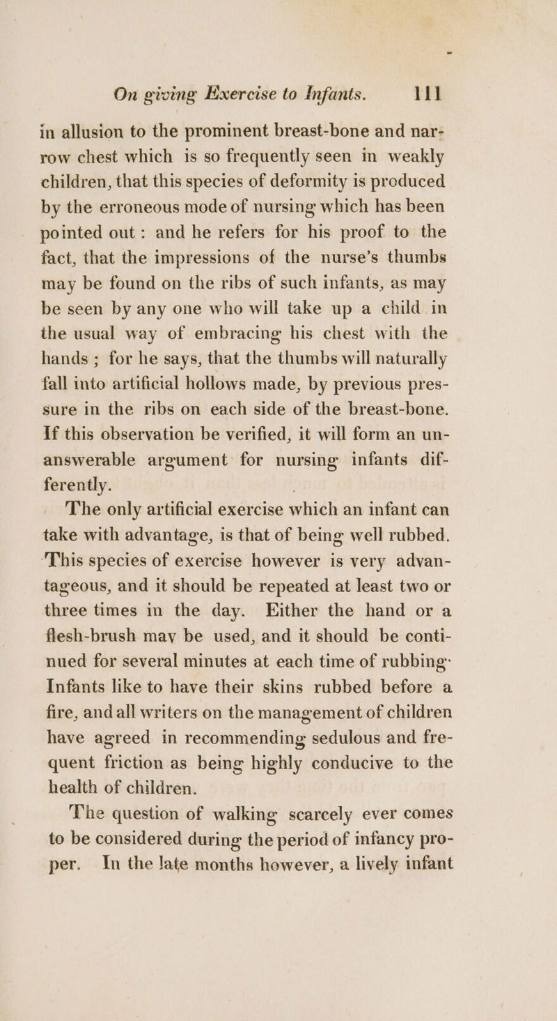 in allusion to the prominent breast-bone and nar- row chest which 1s so frequently seen in weakly children, that this species of deformity is produced by the erroneous mode of nursing which has been pointed out: and he refers for his proof to the fact, that the impressions of the nurse’s thumbs may be found on the ribs of such infants, as may be seen by any one who will take up a child in the usual way of embracing his chest with the | hands ; for he says, that the thumbs will naturally fall into artificial hollows made, by previous pres- sure in the ribs on each side of the breast-bone. if this observation be verified, it will form an un- answerable argument for nursing infants dif- ferently. | The only artificial exercise which an infant can take with advantage, is that of being well rubbed. ‘This species of exercise however is very advan- tageous, and it should be repeated at least two or three times in the day. Either the hand or a flesh-brush may be used, and it should be conti- nued for several minutes at each time of rubbing: Infants like to have their skins rubbed before a fire, and all writers on the management of children have agreed in recommending sedulous and fre- quent friction as being highly conducive to the health of children. The question of walking scarcely ever comes to be considered during the period of infancy pro- per. In the late months however, a lively infant
