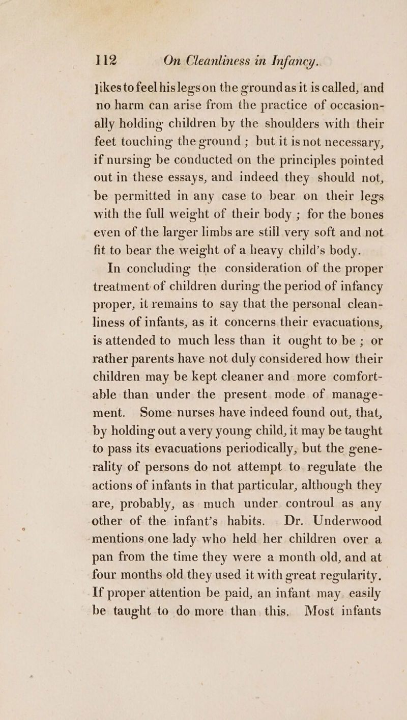 jikes to feel his legs on the groundas it is called, and no harm can arise from the practice of occasion- ally holding children by the shoulders with their feet touching the ground ; but it is not necessary, if nursing be conducted on the principles pointed out in these essays, and indeed they should not, be permitted in any case to bear on their legs with the full weight of their body ; for the bones even of the larger limbs are still very soft and not fit to bear the weight of a heavy child’s body. In concluding the consideration of the proper treatment of children during the period of infancy proper, it remains to say that the personal clean- liness of infants, as it concerns their evacuations, is attended to much less than it ought to be ; or rather parents have not duly considered how their children may be kept cleaner and more comfort- able than under the present mode of manage- ment. Some nurses have indeed found out, that, by holding out avery young child, it may be taught to pass its evacuations periodically, but the gene- rality of persons do not attempt to regulate the actions of infants in that particular, although they are, probably, as much under controul as any other of the infant’s habits. Dr. Underwood ‘mentions one lady who held her children over a pan from the time they were a month old, and at four months old they used it with great regularity, If proper attention be paid, an infant may. easily be taught to do more than this. Most infants