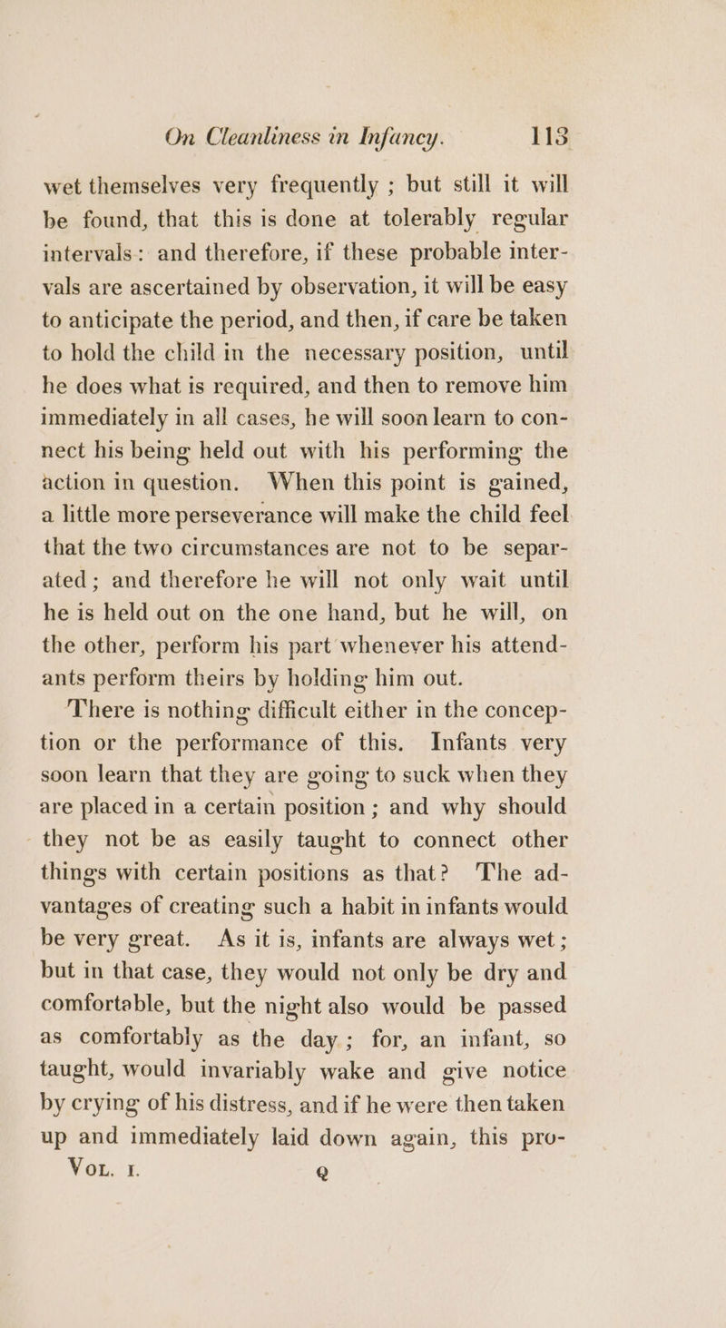 wet themselves very frequently ; but still it will be found, that this is done at tolerably regular intervals: and therefore, if these probable inter- vals are ascertained by observation, it will be easy to anticipate the period, and then, if care be taken to hold the child in the necessary position, until he does what is required, and then to remove him immediately in all cases, he will soon learn to con- nect his being held out with his performing the action in question. When this point is gained, a little more perseverance will make the child feel that the two circumstances are not to be separ- ated; and therefore he will not only wait until he is held out on the one hand, but he will, on the other, perform his part whenever his attend- ants perform theirs by holding him out. ‘There is nothing difficult either in the concep- tion or the performance of this. Infants very soon learn that they are going to suck when they are placed in a certain position ; and why should they not be as easily taught to connect other things with certain positions as that? The ad- vantages of creating such a habit in infants would be very great. As it is, infants are always wet ; but in that case, they would not only be dry and comfortable, but the night also would be passed as comfortably as the day; for, an infant, so taught, would invariably wake and give notice by crying of his distress, and if he were then taken up and immediately laid down again, this pro- Vou. 1 Q