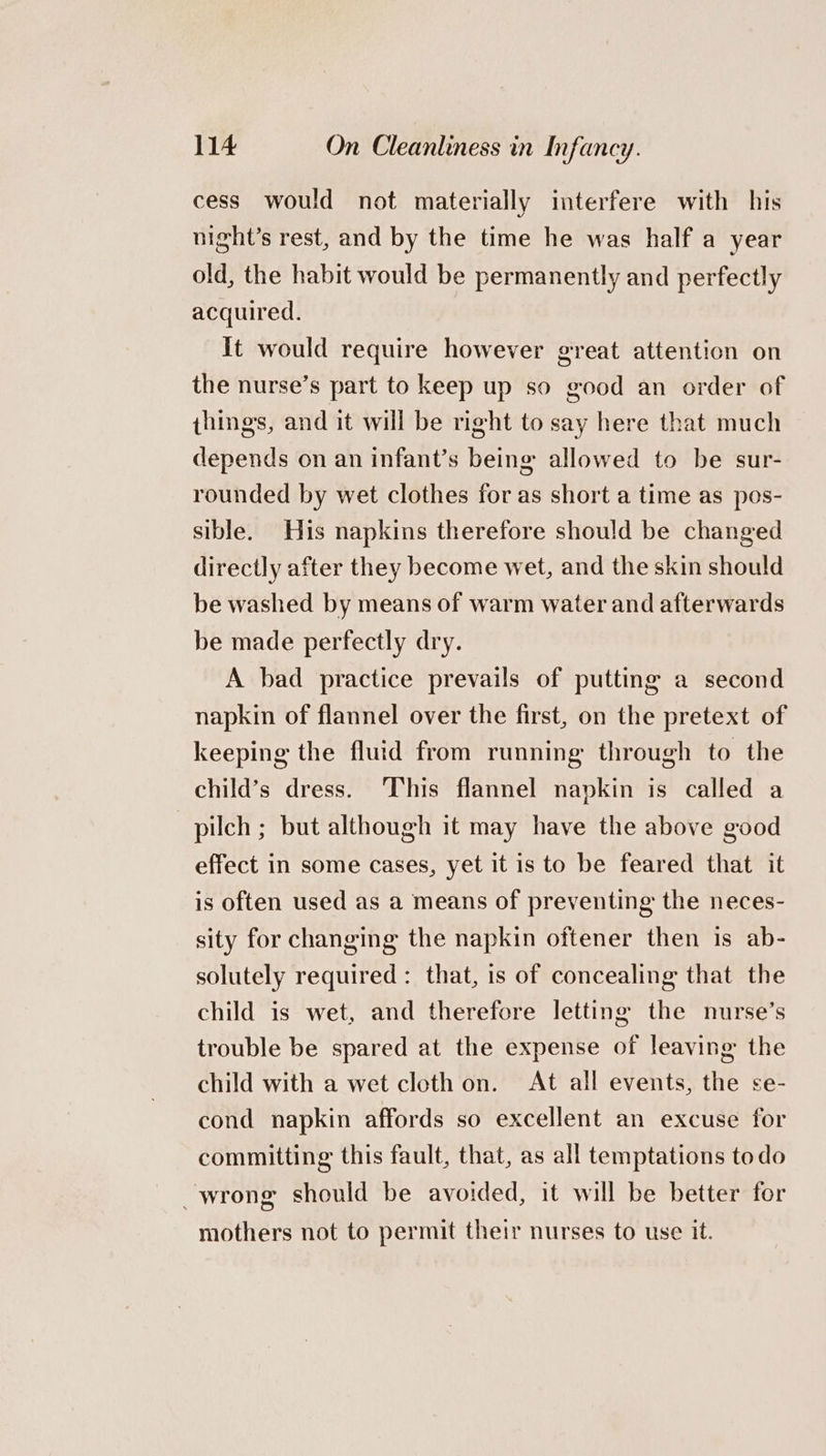 cess would not materially interfere with his night’s rest, and by the time he was half a year old, the habit would be permanently and perfectly acquired. It would require however great attention on the nurse’s part to keep up so good an order of things, and it will be right to say here that much depends on an infant’s being allowed to be sur- rounded by wet clothes for as short a time as pos- sible. His napkins therefore should be changed directly after they become wet, and the skin should be washed by means of warm water and afterwards be made perfectly dry. A bad practice prevails of putting a second napkin of flannel over the first, on the pretext of keeping the fluid from running through to the child’s dress. This flannel napkin is called a pilch ; but although it may have the above good effect in some cases, yet it is to be feared that it is often used as a means of preventing the neces- sity for changing the napkin oftener then is ab- solutely required: that, is of concealing that the child is wet, and therefore letting the nurse’s trouble be spared at the expense of leaving the child with a wet cloth on. At all events, the se- cond napkin affords so excellent an excuse for committing this fault, that, as all temptations todo -wrong should be avoided, it will be better for mothers not to permit their nurses to use it.