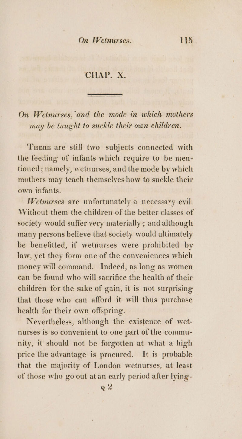 CHAP. X. On Wetnurses, and the mode in which mothers may be taught to suckle their own children. Tere are still two subjects connected with the feeding of infants which require to be men- tioned ; namely, wetnurses, and the mode by which mothers may teach themselves how to suckle their own infants. Wetnurses are unfortunately a necessary evil. Without them the children of the better classes of society would suffer very materially ; and although many persons believe that society would ultimately be benefitted, if wetnurses were prohibited by law, yet they form one of the conveniences which money will command. Indeed, as long as women can be found who will sacrifice the health of their children for the sake of gain, it is not surprising that those who can afford it will thus purchase health for their own offspring. Nevertheless, although the existence of wet- nurses is so convenient to one part of the commu- nity, it should not be forgotten at what a high price the advantage is procured. It is probable that the majority of London wetnurses, at least of those who go out atan early period after lying- Q 2