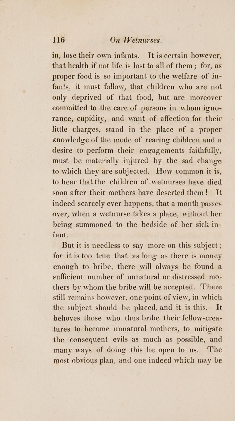 in, lose their own infants. It is certain however, that health if not life is lost to all of them; for, as proper food is so important to the welfare of in- fants, it must follow, that children who are not only deprived of that food, but are moreover committed to the care of persons in whom igno- rance, cupidity, and want of affection for their little charges, stand in the place of a proper xnowledge of the mode of rearing children and a desire to perform their engagements faithfully, must be materially injured by the sad change to which they are subjected. How common it is, to hear that the children of .wetnurses have died soon after their mothers have deserted them! It indeed scarcely ever happens, that a month passes over, when a wetnurse takes a place, without her being summoned to the bedside of her sick in- fant. : But it is needless to say more on this subject ; for itis too true that as long as there is money enough to bribe, there will always be found a sufficient number of unnatural or distressed mo- thers by whom the bribe will be accepted. There still remains however, one point of view, in which the subject should be placed, and it is this. It behoves those who thus bribe their fellow-crea- tures to become unnatural mothers, to mitigate the consequent evils as much as possible, and many ways of doing this lie open to us. The most obvious plan, and one indeed which may be